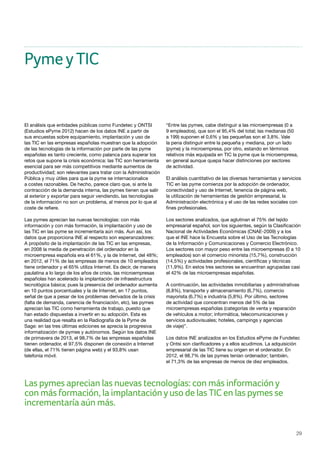 29
Las pymes aprecian las nuevas tecnologías: con más informacióny
con más formación, la implantaciónyuso de las TIC en las pymes se
incrementaría aún más.
PymeyTIC
El análisis que entidades públicas como Fundetec y ONTSI
(Estudios ePyme 2012) hacen de los datos INE a partir de
sus encuestas sobre equipamiento, implantación y uso de
las TIC en las empresas españolas muestran que la adopción
de las tecnologías de la información por parte de las pyme
españolas es tanto creciente, como palanca para superar los
retos que supone la crisis económica: las TIC son herramienta
esencial para ser más competitivos mediante aumentos de
productividad; son relevantes para tratar con la Administración
Pública y muy útiles para que la pyme se internacionalice
a costes razonables. De hecho, parece claro que, si ante la
contracción de la demanda interna, las pymes tienen que salir
al exterior y exportar para seguir vendiendo, las tecnologías
de la información no son un problema, al menos por lo que al
coste de refiere.
Las pymes aprecian las nuevas tecnologías: con más
información y con más formación, la implantación y uso de
las TIC en las pyme se incrementaría aún más. Aun así, los
datos que proporciona INE al respecto son esperanzadores:
A propósito de la implantación de las TIC en las empresas,
en 2008 la media de penetración del ordenador en la
microempresa española era el 61%, y la de Internet, del 48%;
en 2012, el 71% de las empresas de menos de 10 empleados
tiene ordenador y el 65% utiliza Internet. Es decir, de manera
paulatina a lo largo de los años de crisis, las microempresas
españolas han acelerado la implantación de infraestructura
tecnológica básica; pues la presencia del ordenador aumenta
en 10 puntos porcentuales y la de Internet, en 17 puntos,
señal de que a pesar de los problemas derivados de la crisis
(falta de demanda, carencia de financiación, etc), las pymes
aprecian las TIC como herramienta de trabajo, puesto que
han estado dispuestas a invertir en su adopción. Esta es
una realidad que resalta en la Radiografía de la Pyme de
Sage: en las tres últimas ediciones se aprecia la progresiva
informatización de pymes y autónomos. Según los datos INE
de primavera de 2013, el 98,7% de las empresas españolas
tienen ordenador, el 97,5% disponen de conexión a Internet
(de ellas, el 71% tienen página web) y el 93,8% usan
telefonía móvil.
“Entre las pymes, cabe distinguir a las microempresas (0 a
9 empleados), que son el 95,4% del total; las medianas (50
a 199) suponen el 0,6% y las pequeñas son el 3,8%. Vale
la pena distinguir entre la pequeña y mediana, por un lado
(pyme) y la microempresa, por otro, estando en términos
relativos más equipada en TIC la pyme que la microempresa,
en general aunque quepa hacer distinciones por sectores
de actividad.
El análisis cuantitativo de las diversas herramientas y servicios
TIC en las pyme comienza por la adopción de ordenador,
conectividad y uso de Internet, tenencia de página web,
la utilización de herramientas de gestión empresarial, la
Administración electrónica y el uso de las redes sociales con
fines profesionales.
Los sectores analizados, que aglutinan el 75% del tejido
empresarial español, son los siguientes, según la Clasificación
Nacional de Actividades Económicas (CNAE-2009) y a los
que el INE hace la Encuesta sobre el Uso de las Tecnologías
de la Información y Comunicaciones y Comercio Electrónico.
Los sectores con mayor peso entre las microempresas (0 a 10
empleados) son el comercio minorista (15,7%), construcción
(14,5%) y actividades profesionales, científicas y técnicas
(11,9%). En estos tres sectores se encuentran agrupadas casi
el 42% de las microempresas españolas.
A continuación, las actividades inmobiliarias y administrativas
(8,8%), transporte y almacenamiento (6,7%), comercio
mayorista (6,7%) e industria (5,8%). Por último, sectores
de actividad que concentran menos del 5% de las
microempresas españolas (categorías de venta y reparación
de vehículos a motor; informática, telecomunicaciones y
servicios audiovisuales; hoteles, campings y agencias
de viaje)”.
Los datos INE analizados en los Estudios ePyme de Fundetec
y Ontsi son clarificadores y a ellos acudimos. La adquisición
empresarial de las TIC tiene su origen en el ordenador. En
2012, el 98,7% de las pymes tenían ordenador; también,
el 71,3% de las empresas de menos de diez empleados.
 