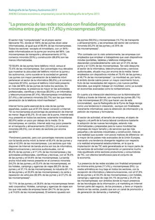 30
ANEXO Contexto económico, empresarial y social de la Radiografía de la Pyme 2013
Radiografía de las Pymes y Autónomos 2013
“La presencia de las redes sociales con finalidad empresarial es
mínima entre pymes (17,4%)ymicroempresas (9%).
El sector más “computerizado” es el propio sector
fabricante TIC, donde el 100% de las pymes dicen estar
informatizadas, al igual que el 99,9% de las microempresas.
Todos los sectores –excepto el inmobiliario, con un 94%-
están informatizados en la pyme por encima del 98%. Las
microempresas de transporte y almacenamiento (41%),
comercio minorista (55%) y construcción (66,8%) son las
menos informatizadas.
“El 93,8% de las pymes tiene teléfono móvil, versus el
72,4% de las microempresas. Son porcentajes muy elevados
que muestran la ubicuidad del teléfono móvil en la pyme y
los autónomos, como sucede en la sociedad en general.
Las pymes con mayor penetración de la telefonía móvil
pertenecen al sector de la informática (96,6%) y el comercio
mayorista (97,6%), aunque el teléfono móvil está presente
en más del 90% de las pymes de todos los sectores. En
la microempresa, la presencia es mayor en las actividades
profesionales, científicas y técnicas (83,9%) y en informática
y telecomunicaciones (87,4%). Microempresas inmobiliarias
(57,4%) y del comercio minorista (55,7%) son las que menor
penetración de la telefonía móvil manifiestan”.
Internet forma parte esencial de la vida de las pymes
españolas, puesto que el 97,5% tienen conexión a Internet.
“En la microempresa el porcentaje de penetración de Internet
es menor: llega al 65,2%. En el caso de la pyme, Internet está
muy presente en todos los sectores: solamente inmobiliarias
(92,6%) están un poco por debajo de la media. En la
microempresa, en cambio, Internet está muy poco presente
en el transporte y almacenamiento (33,6%) y el comercio
minorista (48,5%), con el resto de sectores por encima
del 60%”.
“Fenómeno parecido, pero con porcentajes menores sucede
con la banda ancha móvil: la tienen el 65,4% de las pymes y
solo el 42,9% de las microempresas. Los sectores que más
disponen de Internet de banda ancha son los de informática,
telecomunicaciones y servicios audiovisuales, con el
90,4% de las pymes y el 71,4% de las microempresas y las
actividades profesionales, científicas y técnicas, con el 78,3%
de las pymes y el 54,6% de las microempresas. La banda
ancha móvil está menos presente en el comercio minorista
(54,2% de las pymes y el 23,4% de las microempresas), en
los hoteles, campings y agencias de viajes (60,3% de las
pymes y el 37,1% de las microempresas), la industria (61,1%
de las pymes y el 35,9% de las microempresas) y la venta y
reparación de vehículos (62,8% de las pymes y el 27,2% de
las microempresas)”.
“El 71% de las pymes y el 28,6% de las microempresas tienen
web corporativa. Hoteles, campings y agencias de viajes son
los que más webs de empresa tienen (94,7% de las pyme
y el 74,6% de las microempresas). El extremo opuesto son
las pymes (59,5%) y microempresas (14,7%) de transporte
y almacenamiento, y las empresas del sector del comercio
minorista (55,2% de las pymes y el 25% de
las microempresas)”.
“Por contraste con lo visto anteriormente, las empresas con
empleados que emplean a trabajadores que usan dispositivos
móviles (portátiles, tabletas y teléfonos inteligentes)
descienden considerablemente: solo son el 47,5% de las
pyme y el 13,9% de las microempresas. Tan solo despunta
el sector de la informática, telecomunicaciones y servicios
audiovisuales, situado muy por encima de la media: tienen
empleados con dispositivos móviles el 79,4% de las pymes y
el 46,7% de las microempresas”. La movilidad es, por tanto,
el ámbito donde cabría prever un mayor crecimiento futuro,
fruto de las necesidades del negocio y los nuevos perfiles
laborales, que exigirán trabajar en movilidad, como ya sucede
en economías avanzadas como la norteamericana.
En cuanto a la interacción electrónica con la Administración
Pública a través de Internet, son mayoría las pymes (85,1%)
y las microempresas (61,3%) que hacen uso de esta
funcionalidad, -que la Radiografía de la Pyme de Sage recoge
como una tendencia in crescendo, -aunque con finalidades
meramente informativas: para la obtención de información y la
petición de impresos y formularios.
El sector de actividad, el tamaño de empresa, el objeto de
negocio y el perfil de la fuerza laboral condiciona bastante
la adopción de las nuevas tecnologías, estando más
informatizadas y preparadas para la nueva movilidad las
empresas de mayor tamaño y de servicios que las más
pequeñas y de sectores industriales y construcción. Esta es
una realidad que sucede –con pocos matices de diferencia- en
la mayor de los países más avanzados de la Unión Europea,
marcando una tendencia divergente negativa con respecto
a la realidad empresarial estadounidense, en la que la
implantación de las TIC está generalizada en la mayor parte de
los sectores de actividad componiendo un panorama mucho
más equilibrado entre sectores productores y consumidores
de TIC, con efectos beneficiosos para el conjunto de
la economía.
“La presencia de las redes sociales con finalidad empresarial
es mínima entre pymes (17,4%) y microempresas (9%). La
media aritmética es muy baja en todos los sectores, con la
excepción de informática y telecomunicaciones, con el 57,9%
de las pymes y el 33,3% de las microempresas y con hoteles,
campings y agencias de viaje (44,1% de pymes y 24,4% de
las microempresas): son ámbitos donde la mayor presencia
de las tecnologías de la información y el marketing en Internet
forman parte del negocio, de los procesos, y tiene un impacto
directo en las ventas, puesto que son un canal de promoción y
de generación de demanda y marketing”.
 