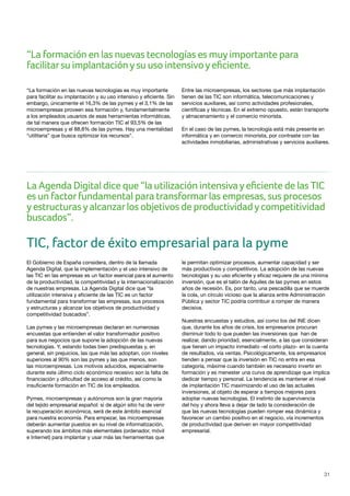 31
“La formación en las nuevas tecnologías es muyimportante para
facilitarsu implantaciónysu uso intensivoyeficiente.
La Agenda Digital dice que “la utilización intensivayeficiente de las TIC
es un factorfundamental para transformarlas empresas, sus procesos
yestructurasyalcanzarlos objetivos de productividadycompetitividad
buscados”.
“La formación en las nuevas tecnologías es muy importante
para facilitar su implantación y su uso intensivo y eficiente. Sin
embargo, únicamente el 16,3% de las pymes y el 3,1% de las
microempresas proveen esa formación y, fundamentalmente
a los empleados usuarios de esas herramientas informáticas,
de tal manera que ofrecen formación TIC el 93,5% de las
microempresas y el 88,8% de las pymes. Hay una mentalidad
“utilitaria” que busca optimizar los recursos”.
Entre las microempresas, los sectores que más implantación
tienen de las TIC son informática, telecomunicaciones y
servicios auxiliares, así como actividades profesionales,
científicas y técnicas. En el extremo opuesto, están transporte
y almacenamiento y el comercio minorista.
En el caso de las pymes, la tecnología está más presente en
informática y en comercio minorista, por contraste con las
actividades inmobiliarias, administrativas y servicios auxiliares.
TIC, factor de éxito empresarial para la pyme
El Gobierno de España considera, dentro de la llamada
Agenda Digital, que la implementación y el uso intensivo de
las TIC en las empresas es un factor esencial para el aumento
de la productividad, la competitividad y la internacionalización
de nuestras empresas. La Agenda Digital dice que “la
utilización intensiva y eficiente de las TIC es un factor
fundamental para transformar las empresas, sus procesos
y estructuras y alcanzar los objetivos de productividad y
competitividad buscados”.
Las pymes y las microempresas declaran en numerosas
encuestas que entienden el valor transformador positivo
para sus negocios que supone la adopción de las nuevas
tecnologías. Y, estando todas bien predispuestas y, en
general, sin prejuicios, las que más las adoptan, con niveles
superiores al 90% son las pymes y las que menos, son
las microempresas. Los motivos aducidos, especialmente
durante este último ciclo económico recesivo son la falta de
financiación y dificultad de acceso al crédito, así como la
insuficiente formación en TIC de los empleados.
Pymes, microempresas y autónomos son la gran mayoría
del tejido empresarial español: si de algún sitio ha de venir
la recuperación económica, será de este ámbito esencial
para nuestra economía. Para empezar, las microempresas
deberán aumentar puestos en su nivel de informatización,
superando los ámbitos más elementales (ordenador, móvil
e Internet) para implantar y usar más las herramientas que
le permitan optimizar procesos, aumentar capacidad y ser
más productivos y competitivos. La adopción de las nuevas
tecnologías y su uso eficiente y eficaz requiere de una mínima
inversión, que es el talón de Aquiles de las pymes en estos
años de recesión. Es, por tanto, una pescadilla que se muerde
la cola, un círculo vicioso que la alianza entre Administración
Pública y sector TIC podría contribuir a romper de manera
decisiva.
Nuestras encuestas y estudios, así como los del INE dicen
que, durante los años de crisis, los empresarios procuran
disminuir todo lo que pueden las inversiones que han de
realizar, dando prioridad, esencialmente, a las que consideran
que tienen un impacto inmediato –el corto plazo- en la cuenta
de resultados, vía ventas. Psicológicamente, los empresarios
tienden a pensar que la inversión en TIC no entra en esa
categoría, máxime cuando también es necesario invertir en
formación y es menester una curva de aprendizaje que implica
dedicar tiempo y personal. La tendencia es mantener el nivel
de implantación TIC maximizando el uso de las actuales
inversiones, al objeto de esperar a tiempos mejores para
adoptar nuevas tecnologías. El instinto de supervivencia
del hoy y ahora lleva a dejar de lado la consideración de
que las nuevas tecnologías pueden romper esa dinámica y
favorecer un cambio positivo en el negocio, vía incrementos
de productividad que deriven en mayor competitividad
empresarial.
 