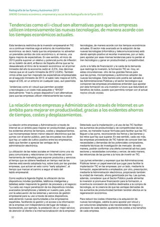 32
ANEXO Contexto económico, empresarial y social de la Radiografía de la Pyme 2013
Radiografía de las Pymes y Autónomos 2013
Tendencias como el i-cloud son alternativas para que las empresas
utilicen intensivamente las nuevas tecnologías, de manera acorde con
los tiempos económicos actuales.
Esta tendencia restrictiva de la inversión empresarial en TIC
va a continuar mientras siga el entorno de incertidumbre
económica: es decir, hasta que los empresarios no adviertan
un previsible cambio de ciclo económico o, al menos, una
ligera mejoría de expectativas. En ese sentido, el inicio de
2013 podría suponer un relativo y potencial punto de inflexión:
en su boletín de abril, el Banco de España afirma que se ha
desacelerado el ritmo de la recesión económica: en el primer
trimestre del año la economía cedió el -0,5%, tres décimas
menos que en el cuarto trimestre de 2012 (-0,8%). También
vimos antes que han mejorado las expectativas empresariales
en el segundo trimestre de 2013: el saldo neto mejora el 3,6%,
según el CIS, en un entorno en cualquier caso, aun pesimista.
Tendencias como el i-cloud que permiten acceder
a tecnologías a un coste más asequible o “BYOD”
(textualmente: “trae tu propio dispositivo”) son alternativas
para que las empresas utilicen intensivamente las nuevas
tecnologías, de manera acorde con los tiempos económicos
actuales. El sector más avanzado en la adopción de las
nuevas tecnologías (informática y telecomunicaciones) está
dando ejemplo positivo al recortar inversiones, por un lado,
pero apostar por esas mismas tendencias para no perder el
tren tecnológico y ganar en productividad y competitividad.
Junto a la falta de financiación y la caída de la demanda
que restringe la inversión, la formación TIC es –hoy, en
estas circunstancias- otro de los grandes frenos para
que las pymes, microempresas y autónomos adopten las
nuevas tecnologías. Esta barrera solo podría ser salvada si
las Administraciones Públicas y el sector tecnológico que
componen las empresas proveedoras entienden que apostar
por esta formación es una inversión a futuro que redundará en
beneficio de todos, puesto que permitiría romper con el actual
nocivo círculo vicioso.
La relación entre empresas y Administración a través de
Internet es un ámbito para mejorar en productividad, gracias a
los evidentes ahorros de tiempos, costes y desplazamientos.
Las microempresas tienen menor relación electrónica que las
pymes con el sector público, pero las encuestas nos dicen
que hay un caldo de cultivo positivo entre los empresarios,
dado que tienden a apreciar las ventajas de la
administración electrónica.
La utilización de las redes sociales en Internet como una vía
para comunicarse y relacionarse con los clientes así como
herramienta de marketing para exponer productos y servicios
al tiempo que se obtiene feedback en tiempo real de los
clientes está siendo adoptada hoy, sobre todo por las grandes
empresas, que actúan en esto como “early adopters”, al
tiempo que marcan el camino a seguir al resto del
tejido empresarial.
Como explica la Agenda Digital, la utilización de los
dispositivos móviles (portátiles, teléfonos inteligentes y
tabletas) están mejorando la gestión de procesos y el negocio:
“La cada vez mayor penetración de los dispositivos móviles
avanzados (smartphones y tablets) en nuestro país, junto
con la adecuación de los sistemas y servicios de gestión
empresarial para su uso a través de estos dispositivos,
está abriendo nuevas oportunidades a los empresarios
españoles, facilitando la gestión y el acceso a la información
de la empresa con independencia del lugar de trabajo, y
favoreciendo, por ejemplo, la prestación de un mejor servicio
de atención al cliente o la internacionalización de la empresa”.
Detectado que la implantación y el uso de las TIC facilitan
los aumentos de productividad y de competitividad de las
pymes, es menester buscar fórmulas para facilitar que las TIC
lleguen a las pyme, reconociendo los frenos y las barreras y
los retos que hay que superar. En ese sentido, cada vez más,
las empresas proveedoras de TIC habrán de conocer bien las
necesidades y demandas de los potenciales compradores,
mediante técnicas de investigación de mercado: de esta
manera, podrán conformar una oferta comercial ad-hoc para
sectores y necesidades concretas y vencer, de esta manera,
las reticencias de las pymes a la hora de invertir en TIC.
Las pymes entienden y expresan que las Administraciones
Públicas tienen un papel esencial que jugar para facilitar la
implantación TIC en las empresas: por un lado, mediante la
formación, especialmente a empleados; por otro, prescripción,
mediante la Administración electrónica, propiciando también
la unidad de mercado, ahora garantizada por ley. Las pymes,
además, consideran que el Sector Público puede alimentar
la inversión si promueve financiación para la formación, e
incentiva la concesión de créditos destinados a la compra de
tecnología, en la creencia de que las ventajas derivadas de
los aumentos de productividad también tendrán efectos en la
regeneración económica.
Para reducir los costes inherentes a la adquisición de
nuevas tecnologías, valdría la pena apostar por icloud y
por soluciones adaptadas a las necesidades de negocio y
procesos de cada sector, ajustando los costes a los tamaños
de cada empresa.
La relación entre empresasyAdministración a través de Internet es un
ámbito para mejoraren productividad, gracias a los evidentes ahorros
de tiempos, costesydesplazamientos.
 