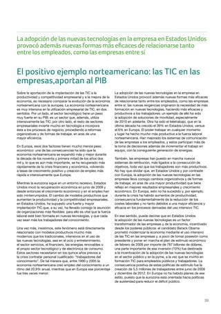 33
El positivo ejemplo norteamericano: las TIC en las
empresas,aportan al PIB
Sobre la aportación de la implantación de las TIC a la
productividad y competitividad empresarial y a la mejora de la
economía, es necesario comparar la evolución de la economía
norteamericana con la europea. La economía norteamericana
es muy intensiva en la utilización empresarial de TIC, en dos
sentidos. Por un lado, el sector tecnológico tiene un peso
muy fuerte en su PIB: es un sector que, además, utiliza
intensivamente las TIC; por otro lado, el resto de sectores
empresariales invierte mucho en tecnología e incorpora
ésta a los procesos de negocio, procediendo a reformas
organizativas y de formas de trabajar, en aras de una
mayor eficiencia.
En Europa, esos dos factores tienen mucho menos peso
económico: una de las consecuencias ha sido que la
economía norteamericana se expandió más y mejor durante
la década de los noventa y primera mitad de los años dos
mil y, lo que es aún más importante, se ha recuperado más
rápidamente de la crisis financiera y económica, volviendo
a tasas de crecimiento positivo y creación de empleo más
rápida e intensivamente que Europa.
Mientras la eurozona sigue en un entorno recesivo, Estados
Unidos inició la recuperación económica en junio de 2009 y
desde entonces el crecimiento económico y en el empleo han
sido ininterrumpidos. El cambio de modelos productivos que
aumenten la productividad y la competitividad empresariales,
en Estados Unidos, ha supuesto una fuerte y mayor
implantación TIC que, a su vez, ha llevado consigo la asunción
de organizaciones más flexibles: para ello es vital que la fuerza
laboral esté bien formada en nuevas tecnologías, y que cada
vez sean más los trabajadores del conocimiento.
Una vez más, insistimos, este fenómeno está directamente
relacionado con modelos productivos mucho más
modernos que los tradicionales, intensivos en el uso de
las nuevas tecnologías, sea en el ocio y entretenimiento,
el sector servicios, el financiero, las energías renovables o
el propio sector tecnológico y de electrónica de consumo.
Estos sectores necesitaron en los quince años previos a
la crisis contratar personal cualificado: “trabajadores del
conocimiento”. De tal manera que, entre 1990 y 2005 la
economía norteamericana creó empleo del conocimiento a un
ritmo del 20,9% anual, mientras que en Europa ese porcentaje
fue tres veces menor.
La adopción de las nuevas tecnologías en la empresa en
Estados Unidos provocó además nuevas formas más eficaces
de relacionarse tanto entre los empleados, como las empresas
entre sí: las nuevas exigencias originaron la necesidad de más
formación en nuevas tecnologías, haciendo más eficaces y
productivos a los trabajadores: un ejemplo de ello ha sido
la adopción de soluciones de movilidad, especialmente
de 2010 en adelante. Otra ha sido el teletrabajo, que en la
última década ha crecido el 39% en Estados Unidos, versus
el 6% en Europa. El poder trabajar en cualquier momento
y lugar ha hecho mucho más productiva a la fuerza laboral
norteamericana. Han mejorado los sistemas de comunicación
de las empresas a los empleados, y estos participan más de
la toma de decisiones además de incrementar el trabajo en
equipo, con la consiguiente generación de sinergias.
También, las empresas han puesto en marcha nuevos
sistemas de retribución, más ligados a la consecución de
objetivos, toda vez que los trabajadores son más productivos.
No hay que olvidar que, en Estados Unidos y por contraste
con Europa, la adopción de las nuevas tecnologías en las
empresas lleva consigo cambios organizativos y de formas
de trabajar, en aras de una mayor productividad que tiene
reflejo en mejores resultados empresariales y crecimiento
económico. En Europa, esto no ha sucedido y, por ejemplo,
durante la crisis ha habido aumentos de productividad,
consecuencia fundamentalmente de la reducción de los
costes laborales y no tanto debidos a una mayor eficiencia y
eficacia en los procesos derivadas del uso intensivo TIC.
En ese sentido, puede decirse que en Estados Unidos
la adopción de las nuevas tecnologías es un factor
transformador de las empresas y de la economía, incentivado
desde los poderes públicos: el candidato Barack Obama
prometió modernizar la economía mediante el uso intensivo
de las TIC en las empresas y, a poco de tomar posesión como
presidente y poner en marcha el plan de estímulo económico
de febrero de 2009 por importe de 787 billones de dólares,
una parte importante de esa inversión (10%) fue destinada
a la incentivación de la adopción de las nuevas tecnologías
en el sector público y en la pyme, a la vez que se invirtió en
formación TIC para empleados públicos y trabajadores. La
consecuencia positiva de estas políticas de estímulo fue la
creación de 5,5 millones de trabajadores entre junio de 2009
y diciembre de 2012. En Europa no ha habido planes de ese
estilo, puesto que la eurozona está orientada hacia políticas
de austeridad para reducir el déficit público.
La adopción de las nuevas tecnologías en la empresa en Estados Unidos
provocó además nuevas formas más eficaces de relacionarse tanto
entre los empleados, como las empresas entre sí
 