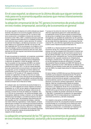 34
ANEXO Contexto económico, empresarial y social de la Radiografía de la Pyme 2013
Radiografía de las Pymes y Autónomos 2013
En el caso español, se observa en la última década que siguen
teniendo más peso en la economía aquellos sectores que
menos intensivamente incorporan las TIC: ha sido el caso
de la construcción e inmobiliario (motores del crecimiento
económico entre 1995 y 2007 y creadores de buena parte del
empleo, posteriormente destruido en su totalidad durante los
cinco años de crisis), turismo y sector servicios. En cambio,
los sectores tecnológico y de telecomunicaciones, con poco
peso relativo en la composición del PIB, son los que más
han implantado las TIC en sus procesos, en el negocio, en la
forma de trabajar y entre la fuerza laboral: tanto antes de la
crisis, como especialmente durante los años de crisis, esos
sectores son los que mayores crecimientos de productividad
han experimentado.
El resto de sectores ha mantenido –en ocasiones, aumentado-
la productividad debido al mantenimiento de las ventas
y reducción de los costes laborales (menos trabajadores
y reducción de salarios): a modo de ejemplo, esto es lo
que ha sucedido con las empresas del IBEX si se analiza
–descontando el efecto Bankia- la evolución de ventas y
beneficios entre 2001 y 2011 y la de los costes laborales:
fruto del mantenimiento de los primeros y la reducción de
los segundos, se han conseguido aumentos relativos de
productividad. En el caso de la pyme, en la última década,
la inversión en TIC ha sido el 7,4% respecto al total de
inversión en capital físico. El dato es fruto de una media
aritmética, invirtiendo mucho más las pymes tecnológicas o
del sector tecnológico y sectores afines, que las pymes de la
construcción, el transporte, inmobiliario o comercio minorista,
donde la inversión es la mitad de la media.
En cualquier caso, los incrementos de productividad en la
pyme, en la última década han tenido orígenes concretos y
localizados: en un 20% se han debido a reorganizaciones
de procesos (formas distintas de trabajar, reducciones de
personal, aumento de horas de trabajo por empleado, etc),
y un 16% por la incorporación de nuevas tecnologías, sean
ordenadores, teléfonos móviles o Internet, con la más básica
infraestructura tecnológica. La evidencia empírica nos dice
que, en el último lustro, las empresas más productivas han
sido aquellas que han incorporado tecnología y, además,
han hecho reformas organizativas. A este respecto, el factor
esencial para conseguir los incrementos de productividad ha
sido el contar con mano de obra cualificada en tecnologías
de la información, bien porque las utiliza en su trabajo, bien
porque tiene formación universitaria: las empresas intensivas
en uso TIC presentan mejoras de productividad del 10%
respecto al resto de pymes.
Y, aunque en los años de crisis han tenido más peso las
reformas organizativas (reducción costes laborales) que
la implantación de las TIC para aumentar la productividad
de las pymes, la realidad es que utilizando comparaciones
homogéneas y en igualdad de condiciones, las TIC generan
aumentos de productividad del 10% frente al 7,5% generado
por las solas reformas organizativas. Las empresas que han
unido las TIC y las reformas organizativas han conseguido en
el último lustro mejoras de productividad del 21%.
La OCDE en su informe de abril de 2013 sobre “El impacto
económico de las TIC. Evidencias y política económica”
subraya que las Tecnologías de la Información e Internet han
sido las principales palancas del crecimiento económico en
las dos últimas décadas y que van a ser el acelerador de la
salida de la crisis, subrayando que “muchos de los paquetes
de estímulo han supuesto inversiones en infraestructura
tecnológica y banda ancha”. Sin lugar a dudas, así ha sido
en los dos paquetes de estímulo económico y el empleo
del presidente Obama de febrero de 2009 (787 billones de
dólares) y septiembre de 2011 (400 billones de dólares) con la
resultante de que Estados Unidos salió de la recesión desde
junio de 2009 y ha creado hasta ahora 5,5 millones de puestos
de trabajo.
Al mismo tiempo, la OCDE dice que sus informes ponen de
manifiesto que la adopción empresarial de las TIC genera
incrementos de productividad en tres niveles: empresarial,
sectorial y de la economía en general. La productividad
aumenta además cuando se invierte en formación para el
personal y se producen cambios organizativos. Todo esto,
además, debe ser complementado desde los poderes
públicos con legislaciones que fomenten la competencia,
el comercio y la integración de las TIC en la educación, a
todos los niveles. Desde el punto de vista macroeconómico,
la OCDE afirma que el Internet de banda ancha de alta
velocidad, al análisis de grandes volúmenes de información
o “Big Data” y la apuesta por la adopción de capacidades
profesionales TIC en la fuerza laboral son impulsores del
crecimiento económico y del éxito empresarial.
Con respecto a las pymes, la OCDE afirma que la
incorporación de las TIC a la pequeña empresa incrementa
la productividad vía “el incremento de la interacción entre
empresas, la diseminación de información y la afectación
positiva en la producción, si combinada con mejoras en la
fuerza laboral vía formación y reformas organizativas”.
En el caso español, se observa en la última década que siguen teniendo
más peso en la economía aquellos sectores que menos intensivamente
incorporan las TIC
la adopción empresarial de las TIC genera incrementos de productividad
en tres niveles: empresarial, sectorialyde la economía en general
La adopción empresarial de las TIC genera incrementos de productividad
en tres niveles: empresarial, sectorialyde la economía en general
 