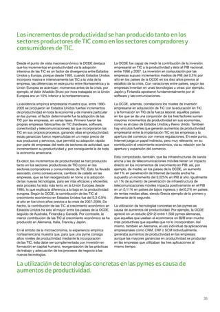 35
Desde el punto de vista macroeconómico la OCDE destaca
que los incrementos en productividad vía la adopción
intensiva de las TIC es un factor de divergencia entre Estados
Unidos y Europa, porque desde 1995, cuando Estados Unidos
incorpora masiva e intensivamente las TIC a la vida de la
empresa, las diferencias en este punto entre Norteamérica y la
Unión Europea se acentúan: momentos antes de la crisis, por
ejemplo, el Valor Añadido Bruto por hora trabajada en la Unión
Europea era un 10% inferior a la norteamericana.
La evidencia empírica empresarial muestra que, entre 1990-
2005 se produjeron en Estados Unidos fuertes incrementos
de productividad en toda la economía y de manera particular
en las pymes: el factor determinante fue la adopción de las
TIC por las empresas, en varias fases. Primero fueron las
propias empresas fabricantes de TIC (hardware, software,
conectividad y telecomunicaciones) las que incorporaron las
TIC en sus propios procesos, ganando ellas en productividad;
estas ganancias fueron repercutidas en un mejor precio de
sus productos y servicios, que permitió su adopción rápida
por parte de empresas del resto de sectores de actividad, que
incrementaron su productividad y, por consiguiente la de toda
la economía americana.
Es decir, los incrementos de productividad se han producido
tanto en los sectores productores de TIC como en los
sectores compradores y consumidores de TIC. Esto ha llevado
asociado, como consecuencia, cambios de calado en las
empresas, que se han reorganizado en torno a la adopción
de las nuevas tecnologías, para ser más eficaces y eficientes:
este proceso ha sido más lento en la Unión Europea desde
1995, lo que explica la diferencia a la baja en la productividad
europea. Según la OCDE, la contribución de las TIC al
crecimiento económico en Estados Unidos fue del 0,3-0,9%
al año en los cinco años previos a la crisis de 2007-2009. De
hecho, la contribución de las TIC al crecimiento económico en
Estados Unidos ha sido el mayor entre los países de la OCDE,
seguido de Australia, Finlandia y Canadá. Por contraste, la
menor contribución de las TIC al crecimiento económico se ha
producido en Alemania, Italia, Francia y Japón.
En el ámbito de la microeconomía, la experiencia empírica
norteamericana muestra que, para que una pyme consiga
altos niveles de productividad mediante la incorporación
de las TIC, ésta debe ser complementada con inversión en
formación en capital humano, reorganización de las prácticas
de trabajo y adecuación de los procesos de negocio a las
nuevas tecnologías.
La OCDE fue capaz de medir la contribución de la inversión
empresarial en TIC a la productividad y ésta al PIB nacional,
entre 1996 y 2007. La inversión en computación por las
empresas supuso incrementos medios de PIB del 0,5% por
año en los países de la OCDE en los diez años previos al
estallido de la crisis. Con variaciones entre países, según las
empresas invertían en unas tecnologías u otras: por ejemplo,
Japón y Finlandia apostaron fundamentalmente por el
software y las comunicaciones.
La OCDE, además, correlaciona los niveles de inversión
empresarial en adquisición de TIC con la educación en TIC
y la formación en TIC de la fuerza laboral: aquellos países
en los que se da una conjunción de los tres factores suman
mayores incrementos de productividad en sus economías,
como es el caso de Estados Unidos y Reino Unido. También
hay vínculos fuertes que generan aumentos de productividad
empresarial entre la implantación TIC en las empresas y la
apertura del comercio con menos regulaciones. En este punto,
Internet juega un papel indirecto, pero muy relevante, en su
contribución al crecimiento económico, vía su relación con la
apertura y expansión del comercio.
Está comprobado, también, que las infraestructuras de banda
ancha y las de telecomunicaciones móviles tienen un impacto
directo en los incrementos de crecimiento en PIB: así, por
ejemplo, de media, en los países de la OCDE, un aumento
del 1% en penetración de Internet de banda ancha ha
supuesto un incremento del 0,025% en PIB al año. Igualmente
un 1% de aumento de penetración de infraestructura de
telecomunicaciones móviles impacta positivamente en el PIB
en un 0,11% en países de bajos ingresos y del 0,2% en países
de rentas medias altas, siendo Grecia ejemplo de lo primero y
Alemania de lo segundo.
La utilización de tecnologías concretas en las pymes es
causa de aumentos de productividad. Por ejemplo, la OCDE
apreció en un estudio (2012) entre 1.500 pymes alemanas,
que aquellas que usaban el ecommerce en B2B eran mucho
más productivas que aquellas que no lo incorporaban. Así
mismo, también en Alemania, el uso individual de aplicaciones
empresariales como CRM, ERP o SCM individualmente,
generaba aumentos de productividad en las empresas:
aunque las mayores ganancias en productividad se producían
en las empresas que utilizaban las tres aplicaciones al
mismo tiempo.
La utilización de tecnologías concretas en las pymes es causa de
aumentos de productividad.
Los incrementos de productividad se han producido tanto en los
sectores productores de TIC como en los sectores compradoresy
consumidores de TIC.
 