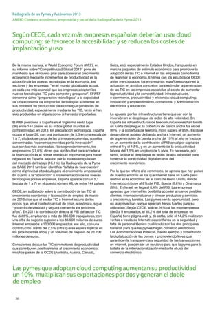 36
ANEXO Contexto económico, empresarial y social de la Radiografía de la Pyme 2013
Radiografía de las Pymes y Autónomos 2013
De la misma manera, el World Economic Forum (WEF), en
su informe sobre “Competitividad Global 2013” pone de
manifiesto que el noveno pilar para acelerar el crecimiento
económico mediante incrementos de productividad es la
adopción de las nuevas tecnologías en la economía, los
sectores y las empresas: “en el mundo globalizado actual,
es cada vez más esencial que las empresas adopten las
nuevas tecnologías TIC para competir y prosperar”. El WEF
denomina como “preparación tecnológica” a la capacidad
de una economía de adoptar las tecnologías existentes en
sus procesos de producción para conseguir ganancias de
productividad, especialmente mediante las TIC, tanto si han
sido producidas en el país como si han sido importadas.
El WEF posiciona a España en el trigésimo sexto lugar
(36) entre 144 países en su índice global mundial de
competitividad, en 2013. En preparación tecnológica, España
ocupa el lugar 26, con una puntuación de 5,3 en una escala de
1 a 7, situándose cerca de las primeras economías, aquellas
denominadas “economías movidas por la innovación”,
que son las más avanzadas. No sorprendentemente, los
empresarios (27,8%) dicen que la dificultad para acceder a
la financiación es el primer obstáculo importante para hacer
negocios en España, seguido por la excesiva regulación
del mercado de trabajo (16,1%). La Radiografía de la Pyme
de SAGE 2013 también identifica “la falta de financiación”
como el principal obstáculo para el crecimiento empresarial.
En cuanto a la “absorción” o implementación de las nuevas
tecnologías por las empresas, España aparece con un 5,1
(escala de 1 a 7) en el puesto número 48, de entre 144 países.
CEOE, en su Estudio sobre la contribución de las TIC al
crecimiento económico y la creación de empleo de marzo
de 2013 dice que el sector TIC e Internet es uno de los
pocos que, en el contexto actual de crisis económica, sigue
“gozando de vitalidad y seguirá creciendo los próximos
años”. En 2011 la contribución directa al PIB del sector TIC
fue del 6%, empleando a más de 386.000 trabajadores, con
una cifra de negocio superior a los 85.000 millones de euros.
Internet empleaba a 100.000 empleados ese año, con una
contribución al PIB del 2,5% (cifra que se espera triplicar en
los próximos tres años) y un volumen de negocio de 26.700
millones de euros.
Conscientes de que las TIC son motores de productividad
que contribuyen positivamente al crecimiento económico,
muchos países de la OCDE (Australia, Austria, Canadá,
Suiza, etc), especialmente Estados Unidos, han puesto en
marcha paquetes de estímulo económico para promover la
adopción de las TIC e Internet en las empresas como forma
de reanimar la economía. En línea con los estudios de OCDE
antes mencionados, los empresarios españoles proponen la
actuación en ámbitos concretos para estimular la penetración
de las TIC en las empresas españolas al objeto de aumentar
la productividad y la competitividad: infraestructuras,
e-commerce, productividad y eficiencia: cloud computing;
innovación y emprendimiento, contenidos, y Administración
electrónica y educación.
La apuesta por las infraestructuras tiene que ver con la
inversión en el despliegue de redes de alta velocidad. En,
España las infraestructuras de telecomunicaciones han tenido
un fuerte despliegue: la cobertura de banda ancha fija es del
99% y la cobertura de telefonía móvil supera el 95%. Es clave
desarrollar el acceso de banda ancha a Internet: un aumento
de la penetración de banda ancha del 10% al año se traduce
en un aumento de la contribución al PIB anual per cápita de
entre el 1 y el 1,5%, y en un aumento de la productividad
laboral del 1,5% en un plazo de 5 años. Es necesario, por
tanto, facilitar el despliegue de redes de alta velocidad para
fomentar la conectividad digital en aras del
crecimiento económico.
Por lo que se refiere al e-commerce, se aprecia que hay países
de nuestro entorno en los que Internet tiene un fuerte peso
relativo en la economía: es el caso de Reino Unido, donde
Internet contribuye al 8% del PIB, Suecia (6,6%) y Dinamarca
(6%). En Israel, se llega al 6,4% del PIB. Las empresas
aprecian que Internet les posibilita acceder a nuevos posibles
clientes, internacionalizarse y ofrecer productos y servicios
a precios muy baratos. Las pymes ven la oportunidad, pero
no la aprovechan porque aprecian frenos fuertes para su
utilización. Según CEOE, solo el 26% de las microempresas
(de 0 a 9 empleados, el 95,2% del total de empresas en
España) tiene página web y, de estás, solo el 14,2% realizaron
ventas a través de Internet: desconfianza en la seguridad y
falta de personal técnico cualificado son las dos principales
barreras para que las pymes hagan comercio electrónico.
Las Administraciones Públicas, dando ejemplo y fomentando
la digitalización de las pymes y promoviendo leyes que
garanticen la transparencia y seguridad de las transacciones
en Internet, pueden ser un revulsivo para que la pyme gane la
batalla de la internacionalización mediante el uso del
comercio electrónico.
Según CEOE, cadavez más empresas españolas deberían usarcloud
computing: se favorece la accesibilidadyse reducen los costes de
implantaciónyuso
Las pymes que adoptan cloud computing aumentan su productividad
un 10%, multiplican sus exportaciones pordosygeneran el doble
de empleo
 