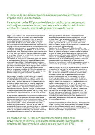 37
Según CEOE, cada vez más empresas españolas deberían
usar cloud computing: se favorece la accesibilidad y se
reducen los costes de implantación y uso. La adopción
de cloud computing podría reportar a la Unión europea
crecimientos de PIB anual del 0,1% al 0,5%. Y, según
estudios de las organizaciones empresariales, las pymes que
adoptan cloud computing aumentan su productividad un 10%,
multiplican sus exportaciones por dos y generan el doble
de empleo. Sin embargo, más del 50% de las pymes dicen
desconocer el cloud computing y, de las que lo conocen, solo
el 10% lo usan: esto abre una puerta a mejoras sustanciales
si se consigue extender su conocimiento y su uso entre las
pequeñas y medianas empresas.
Las barreras de adopción por parte de las pyme son: primero,
el desconocimiento, seguido por preocupaciones sobre la
seguridad, disponibilidad y fiabilidad de los proveedores,
ubicación y privacidad de los datos, continuidad del negocio
y la adaptación tecnológica. Esto es algo que abre un campo
enorme de trabajo para las Administraciones Públicas y
para las empresas proveedoras de TIC en la medida en que
pueden, mediante información y formación, solucionar esas
barreras para que la pyme adopte esas tecnologías.
Las empresas españolas son partidarias de impulsar la
digitalización de los contenidos en español, puesto que
nuestro idioma es el tercero en importancia en el mundo,
tras el inglés y el chino, pero solo el 8% de los contenidos
en Internet pueden encontrarse en español: puesto que
la mayor parte de nuestros contenidos están en formato
offline, valdría la pena digitalizarlos, impulsando así los
sectores de contenidos digitales. Proteger los derechos de
propiedad intelectual es más necesario que nunca, para seguir
estimulando los procesos creativos, con garantías jurídicas.
El impulso de la e-Administración o Administración electrónica
se impone como una necesidad, tanto para que el sector
público sea más eficiente en sus procesos, como para facilitar
a las empresas su trato con las administraciones públicas,
ahorrándoles costes y tiempo. Es menester impulsar la
Agenda Digital del Gobierno y sus más de cien líneas de
actuación. En Dinamarca, por ejemplo, donde se ha impulsado
mucho la administración electrónica, en los últimos doce
meses, el 81% de los ciudadanos y el 91% de las empresas
han interactuado electrónicamente con la Administración.
Este tipo de relación más abierta y transparente entre
empresas, ciudadanos y Administración Pública, da lugar
al “Open Data”, que tan solo en la Unión Europea podría
contribuir a su PIB anual en 140.000-180.000 millones de
euros, según estudios de CEOE, al volcarse la industria
tecnológica en la generación de nuevos productos y servicios
para dar respuesta a esta necesidad.
La adopción de las TIC por parte del sector público y sus
procesos, no solo mejoraría su eficacia sino que provocaría un
efecto de imitación en el sector privado, además de generar
ahorros de costes: según Deutsche Bank, el volcado online
de los procesos offline del sector público en Europa generaría
ahorros de entre 10.000 y 15.000 millones de euros en costes
de operaciones en la Unión Europea, y entre 40.000-60.000
millones de euros por reducciones de precio mediante
licitaciones competitivas a través de subastas electrónicas, en
un momento de apuesta por la austeridad presupuestaria.
La educación en TIC tanto en el nivel secundario como en el
universitario, es esencial si se quiere preparar a los jóvenes
para los empleos del futuro y reducir la tasa de paro juvenil
del 57% actual a niveles más acordes con los de la Unión
Europea, al tiempo que se desarrollan nuevos modelos
productivos que puedan dar empleo a esos jóvenes en
el futuro, preparando el camino para la salida de la crisis
con un modelo de crecimiento sostenible y duradero en el
tiempo. Apostar por la formación TIC sea seguramente una
de las mejores inversiones de un país en un futuro mejor,
al tiempo que se incluye en el currículo la formación en el
emprendimiento para que cada vez haya más niños y jóvenes
dispuestos a ser emprendedores en el futuro. Para esto es
necesario que la colaboración entre el sector público y el
privado sea muy estrecha y que la escuela y la universidad
estén preparadas para ofrecer a los jóvenes una formación
acorde con lo que les demanda el nuevo entorno laboral:
de una vez por todas debe desaparecer la disociación entre
universidad y empresas.
Aprovechar las ventajas en tiempo, eficacia y ahorro de costes
que la formación online generaría para la escuela y la empresa
sería fundamental para reducir la tasa de paro de nuestro
país y dar lugar a un nuevo modelo de crecimiento futuro más
basado en la economía del conocimiento.
El impulso de la e-Administración o Administración electrónica se
impone como una necesidad.
La adopción de las TIC porparte del sectorpúblicoysus procesos, no
solo mejoraría su eficacia sino que provocaría un efecto de imitación
en el sectorprivado, además de generarahorros de costes
La educación en TIC tanto en el nivel secundario como en el
universitario, es esencial si se quiere preparara los jóvenes para los
empleos del futuroyreducirla tasa de paro juvenil del 57%
 