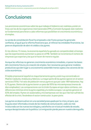 38
ANEXO Contexto económico, empresarial y social de la Radiografía de la Pyme 2013
Radiografía de las Pymes y Autónomos 2013
Conclusiones
Las previsiones económicas sobre las que trabaja el Gobierno son realistas y están en
línea con las de los organismos internacionales (FMI y Comisión Europea): este realismo
es fundamental para llevar a cabo reformas que posibiliten el crecimiento económico y
el empleo.
La senda de consolidación fiscal ha empezado a dar frutos porque ha generado
confianza, al igual que la reforma financiera que, al reforzar las entidades financieras, las
pone en disposición de abrir el crédito a las pymes.
En los últimos 15 meses, la economía española ha ganado en competitividad, al tiempo
que las exportaciones aumentan su peso en el PIB. También se incrementa el número de
empresas que exportan y las que lo hacen de manera regular.
Aunque las reformas no generan crecimiento económico inmediato, sí ponen las bases
del crecimiento futuro y la creación de empleo. Son necesarias para generar modelos
productivos que den lugar a una economía sostenible menos sujeta a los vaivenes de los
ciclos económicos.
El tejido empresarial español es mayoritariamente pyme y está muy concentrado en
Madrid, Cataluña, Andalucía y Valencia. La mayor parte de las pymes operan en el sector
servicios (75%). Y el ratio de población versus pyme es que por cada 100 habitantes, hay
6,75 pymes. Dentro de la pyme tienen un peso del 95% las microempresas (menos de
diez empleados). Las comparaciones con la Unión Europea arrojan datos similares, con
diferencias mínimas entre la pyme española y la media europea. Las pymes generan el
63% del empleo. Pymes sin asalariados y microempresas son las que más han sufrido los
efectos de la crisis, llevándose el sector constructor, la peor parte.
Las pymes se desenvuelven en una sociedad preocupada por la crisis y el paro, que
le gusta estar informada a través de los medios de comunicación, cada vez más
involucrada con las nuevas tecnologías y satisfecha con el actual modelo de estado,
aunque decepcionada con la política. La inmigración pierde peso en nuestra demografía.
 