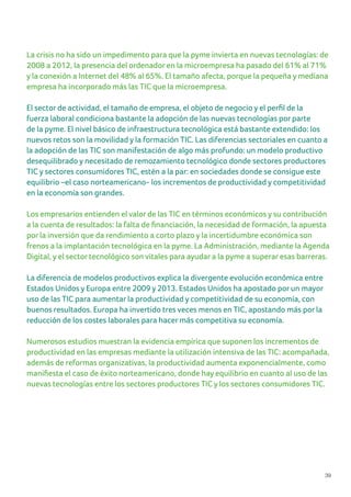 39
La crisis no ha sido un impedimento para que la pyme invierta en nuevas tecnologías: de
2008 a 2012, la presencia del ordenador en la microempresa ha pasado del 61% al 71%
y la conexión a Internet del 48% al 65%. El tamaño afecta, porque la pequeña y mediana
empresa ha incorporado más las TIC que la microempresa.
El sector de actividad, el tamaño de empresa, el objeto de negocio y el perfil de la
fuerza laboral condiciona bastante la adopción de las nuevas tecnologías por parte
de la pyme. El nivel básico de infraestructura tecnológica está bastante extendido: los
nuevos retos son la movilidad y la formación TIC. Las diferencias sectoriales en cuanto a
la adopción de las TIC son manifestación de algo más profundo: un modelo productivo
desequilibrado y necesitado de remozamiento tecnológico donde sectores productores
TIC y sectores consumidores TIC, estén a la par: en sociedades donde se consigue este
equilibrio –el caso norteamericano- los incrementos de productividad y competitividad
en la economía son grandes.
Los empresarios entienden el valor de las TIC en términos económicos y su contribución
a la cuenta de resultados: la falta de financiación, la necesidad de formación, la apuesta
por la inversión que da rendimiento a corto plazo y la incertidumbre económica son
frenos a la implantación tecnológica en la pyme. La Administración, mediante la Agenda
Digital, y el sector tecnológico son vitales para ayudar a la pyme a superar esas barreras.
La diferencia de modelos productivos explica la divergente evolución económica entre
Estados Unidos y Europa entre 2009 y 2013. Estados Unidos ha apostado por un mayor
uso de las TIC para aumentar la productividad y competitividad de su economía, con
buenos resultados. Europa ha invertido tres veces menos en TIC, apostando más por la
reducción de los costes laborales para hacer más competitiva su economía.
Numerosos estudios muestran la evidencia empírica que suponen los incrementos de
productividad en las empresas mediante la utilización intensiva de las TIC: acompañada,
además de reformas organizativas, la productividad aumenta exponencialmente, como
manifiesta el caso de éxito norteamericano, donde hay equilibrio en cuanto al uso de las
nuevas tecnologías entre los sectores productores TIC y los sectores consumidores TIC.
 