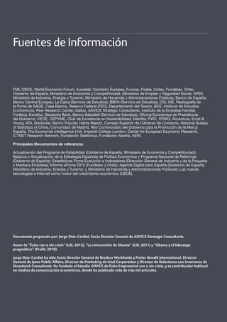 40
ANEXO Contexto económico, empresarial y social de la Radiografía de la Pyme 2013
Radiografía de las Pymes y Autónomos 2013
Fuentes de Información
FMI, ODCE, World Economic Forum, Eurostat, Comisión Europea, Funcas, Fedea, Cotec, Fundetec, Ontsi,
Gobierno de España, Ministerio de Economía y Competitividad, Ministerio de Empleo y Seguridad Social, SPEE,
Ministerio de Industria, Energía y Turismo, Ministerio de Hacienda y Administraciones Públicas, Banco de España,
Banco Central Europeo, La Caixa (Servicio de Estudios), BBVA (Servicio de Estudios), CIS, INE, Radiografía de
la Pyme de SAGE, Casa Blanca, Reserva Federal (FED), Departamento del Tesoro, BCE, Instituto de Estudios
Económicos, Pew Research Center, Gallup, ADVICE Strategic Consultants, Instituto de la Empresa Familiar,
Forética, Exceltur, Deutsche Bank, Banco Sabadell (Servicio de Estudios), Oficina Económica de Presidencia
del Gobierno, CEOE, CEPYME, Club de Excelencia en Sostenibilidad, Deloitte, PWC, KPMG, Accenture, Ernst &
Young, ATA, Bankinter, Banco Popular, Harris Report, Consejo Superior de Cámaras de Comercio, National Bureau
of Statistics of China, Comunidad de Madrid, Alto Comisionado del Gobierno para la Promoción de la Marca
España, The Economist Intelligence Unit, Imperial College London, Center for European Economic Research,
ICTNET Research Network, Fundación Telefónica, Fundación Abertis, AERI.
Principales Documentos de referencia:
Actualización del Programa de Estabilidad (Gobierno de España, Ministerio de Economía y Competitividad);
Balance y Actualización de la Estrategia Española de Política Económica y Programa Nacional de Reformas
(Gobierno de España); Estadísticas Pyme Evolución e Indicadores (Dirección General de Industria y de la Pequeña
y Mediana Empresa); Informe ePyme 2012 (Fundetec y Ontsi); Agenda Digital para España (Gobierno de España;
Ministerio de Industria, Energía y Turismo; y Ministerio de Hacienda y Administraciones Públicas); Las nuevas
tecnologías e Internet como motor del crecimiento económico (CEOE).
Documento preparado por: Jorge Díaz-Cardiel, Socio Director General de ADVICE Strategic Consultants.
Autor de “Éxito con o sin crisis” (LID, 2012), “La reinvención de Obama” (LID, 2011) y “Obama y el liderazgo
pragmático” (Profit, 2010).
Jorge Díaz-Cardiel ha sido Socio Director General de Brodeur Worldwide y Porter Novelli International, Director
General de Ipsos Public Affairs, Director de Marketing de Intel Corporation y Director de Relaciones con Inversores de
Shandwick Consultants. Ha fundado el Estudio ADVICE de Éxito Empresarial con o sin crisis, y es contribuidor habitual
en medios de comunicación económicos, donde ha publicado más de tres mil artículos.
 