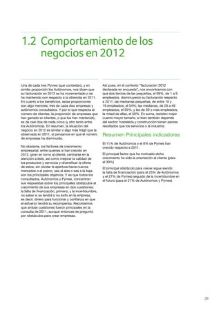 26
1.2	 Comportamiento de los 				
	 negocios en 2012
Una de cada tres Pymes (que contestan), y en
similar proporción los Autónomos, nos dicen que
su facturación en 2012 se ha incrementado o se
ha mantenido con respecto a la obtenida en 2011.
En cuanto a los beneficios, estas proporciones
son algo menores, tres de cada diez empresas y
autónomos consultados. Y por lo que respecta al
número de clientes, la proporción de empresas que
han ganado en clientes, o que los han mantenido,
es de casi dos de cada cinco (y otro tanto entre
los Autónomos). En resumen, la situación del
negocio en 2012 es similar o algo más frágil que la
observada en 2011, si pensamos en que el número
de empresas ha disminuido.
No obstante, los factores de crecimiento
empresarial, entre quienes sí han crecido en
2012, giran en torno al cliente, centrarse en la
atención a éste, así como mejorar la calidad de
los productos y servicios y diversificar la oferta
de estos, sin olvidar la apertura hacia nuevos
mercados o el precio, sea al alza o sea a la baja
son los principales objetivos. Y es que todos los
consultados, Autónomos y Pymes, concentran
sus respuestas sobre los principales obstáculos al
crecimiento de sus empresas en dos cuestiones:
la falta de financiación, primero, y la incertidumbre,
no saber si se tendrá o no éxito en la empresa,
es decir, dinero para funcionar y confianza en que
el esfuerzo tendrá su recompensa. Recordemos
que ambas cuestiones fueron principales en la
consulta de 2011, aunque entonces se preguntó
por obstáculos para crear empresas.
Así pues, en el contexto “facturación 2012
declarada en encuesta”, nos encontramos con
que dos tercios de las pequeñas, el 69%, de 1 a 9
empleados, disminuyeron su facturación respecto
a 2011; las medianas-pequeñas, de entre 10 y
19 empleados, el 54%; las medianas, de 20 a 49
empleados, el 55%; y las de 50 o más empleados,
la mitad de ellas, el 50%. En suma, resisten mejor
cuanto mayor tamaño, si bien también depende
del sector: hostelería y construcción tienen peores
resultados que los servicios o la industria.
Resumen Principales indicadores
El 11% de Autónomos y el 8% de Pymes han 	
crecido respecto a 2011.
El principal factor que ha motivado dicho
crecimiento ha sido la orientación al cliente (para 	
el 30%)
El principal obstáculo para crecer sigue siendo 	
la falta de financiación (para el 25% de Autónomos
y el 27% de Pymes) seguido de la incertidumbre en
el futuro (para el 21% de Autónomos y Pymes)
 