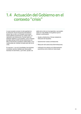 40
Lo que se quiere conocer en este apartado es
la valoración de las actuaciones del Gobierno
actual, tras un año y un trimestre como rector
de las políticas económicas en nuestro país. La
valoración que Autónomos y Pymes hacen es
bastante negativa o no es positiva, como muestran
los datos de que el 60% de los Autónomos y el
66% de las Pymes consideran inadecuadas o muy
inadecuadas las medidas tomadas para salir de la
crisis.
En resumen, y una vez consultadas, las empresas
consideran que las medidas que más pueden
favorecer el crecimiento, y por tanto, ayudar a la
salida de la crisis son las siguientes, que pueden
verse con más detalle en los gráficos que se
ofrecen a continuación:
- 	 Ayudar a Autónomos y Pymes mediante la 	
	 reducción de impuestos.
- 	 Subvencionar nuevas contrataciones.
- 	 Reducción del coste de las Administraciones.
- 	 Unificación de criterios en la Administración 	
	 autonómica como cliente en todo el país.
1.4	 Actuación del Gobierno en el 	
	 contexto “crisis”
 