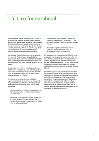 44
Probablemente, el Real Decreto-ley 3/2012, de 10
de febrero, de medidas urgentes para la reforma
del mercado laboral sea la actuación más conocida
de nuestro Gobierno, y pasado un año desde su
puesta en acción, la valoración que de sus efectos
hacen Autónomos y Pymes es, en tanto “ayudará
a la recuperación de la economía española”,
negativa, especialmente entre las empresas.
Uno de cada cuatro Autónomos está de acuerdo
con que esta Reforma Laboral ayudará a la
recuperación de la economía española; la mitad de
ellos, sin embargo se muestra en desacuerdo con
este pronóstico; por tanto, balance negativo de -28
puntos.
Una de cada cinco Pymes está de acuerdo con
la afirmación evaluada, que esta reforma ayudará
a recuperar nuestra economía, pero tres de cada
cinco no está de acuerdo, está en desacuerdo:
balance negativo, -41 puntos.
Es importante conocer con más detalle los
argumentos de quienes muestran su desacuerdo
(mayoría) con que la Reforma Laboral ayudará a
la recuperación económica; estos son los más
frecuentes:
- 	 Contraindicaciones o efecto contradicción: no 	
	 fomenta el empleo, no facilita la contratación 	
	 de empleados.
- 	 Flexibilización o abaratar y facilitar el despido. 	
	 (Es decir, el despido puede ser signo del 	
	 fracaso de la empresa, no su objetivo, ni el fácil 	
	 ni el complejo y costoso.)
- 	 “Ni laboralista ni pro patronal”, esto es, va 	
	 contra los trabajadores y no ayuda a 	 las 	
	 empresas, quizá sí a las grandes, pero no a las 	
	Pymes.
- 	 Y, además, deprime al mercado, menor 		
	 consumo, menor demanda, y, así, la 		
	 recuperación queda en entredicho.
Por supuesto, entre los que ven la Reforma como
una ayuda a la recuperación, los argumentos son
bien distintos, siendo de los más importantes el
que era algo ineluctable, necesario, había que
hacerlo, no había alternativa. Los hay también que
sostienen que facilita la contratación, toda vez
que facilita el despido, además de rebajar el coste
laboral.
 
En definitiva, por lo que podamos conocer, entre
las empresas Pymes, en el último año, en una de
cada tres han aplicado actuaciones contempladas
en la Reforma Laboral de 2012, generalmente,
con efectos “negativos”, despidos, “regulaciones
de empleo” o rebaja salarial, si bien en algún
caso, en uno de cada cuatro o cinco, también
ha habido nuevas contrataciones. Esto nos va a
permitir ensayar una evaluación sui generis de los
resultados de la Reforma Laboral:
1.5	 La reforma laboral
 