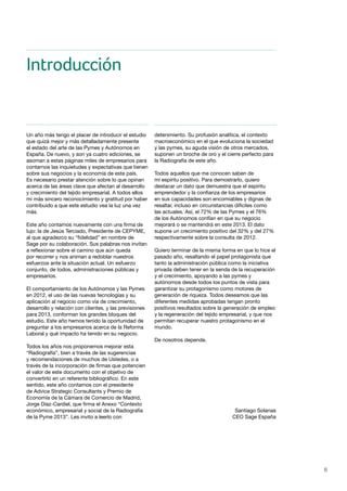 6
Introducción
Un año más tengo el placer de introducir el estudio
que quizá mejor y más detalladamente presente
el estado del arte de las Pymes y Autónomos en
España. De nuevo, y son ya cuatro ediciones, se
asoman a estas páginas miles de empresarios para
contarnos las inquietudes y expectativas que tienen
sobre sus negocios y la economía de este país.
Es necesario prestar atención sobre lo que opinan
acerca de las áreas clave que afectan al desarrollo
y crecimiento del tejido empresarial. A todos ellos
mi más sincero reconocimiento y gratitud por haber
contribuido a que este estudio vea la luz una vez
más.
Este año contamos nuevamente con una firma de
lujo: la de Jesús Terciado, Presidente de CEPYME,
al que agradezco su “fidelidad” en nombre de
Sage por su colaboración. Sus palabras nos invitan
a reflexionar sobre el camino que aún queda
por recorrer y nos animan a redoblar nuestros
esfuerzos ante la situación actual. Un esfuerzo
conjunto, de todos, administraciones públicas y
empresarios.
El comportamiento de los Autónomos y las Pymes
en 2012, el uso de las nuevas tecnologías y su
aplicación al negocio como vía de crecimiento,
desarrollo y relación con clientes, y las previsiones
para 2013, conforman los grandes bloques del
estudio. Este año hemos tenido la oportunidad de
preguntar a los empresarios acerca de la Reforma
Laboral y qué impacto ha tenido en su negocio.
Todos los años nos proponemos mejorar esta
“Radiografía”, bien a través de las sugerencias
y recomendaciones de muchos de Ustedes, o a
través de la incorporación de firmas que potencien
el valor de este documento con el objetivo de
convertirlo en un referente bibliográfico. En este
sentido, este año contamos con el presidente
de Advice Strategic Consultants y Premio de
Economía de la Cámara de Comercio de Madrid,
Jorge Díaz-Cardiel, que firma el Anexo “Contexto
económico, empresarial y social de la Radiografía
de la Pyme 2013”. Les invito a leerlo con
detenimiento. Su profusión analítica, el contexto
macroeconómico en el que evoluciona la sociedad
y las pymes, su aguda visión de otros mercados,
suponen un broche de oro y el cierre perfecto para
la Radiografía de este año.
Todos aquellos que me conocen saben de
mi espíritu positivo. Para demostrarlo, quiero
destacar un dato que demuestra que el espíritu
emprendedor y la confianza de los empresarios
en sus capacidades son encomiables y dignas de
resaltar, incluso en circunstancias difíciles como
las actuales. Así, el 72% de las Pymes y el 76%
de los Autónomos confían en que su negocio
mejorará o se mantendrá en este 2013. El dato
supone un crecimiento positivo del 32% y del 27%
respectivamente sobre la consulta de 2012.
Quiero terminar de la misma forma en que lo hice el
pasado año, resaltando el papel protagonista que
tanto la administración pública como la iniciativa
privada deben tener en la senda de la recuperación
y el crecimiento, apoyando a las pymes y
autónomos desde todos los puntos de vista para
garantizar su protagonismo como motores de
generación de riqueza. Todos deseamos que las
diferentes medidas aprobadas tengan pronto
positivos resultados sobre la generación de empleo
y la regeneración del tejido empresarial, y que nos
permitan recuperar nuestro protagonismo en el
mundo.
De nosotros depende.
Santiago Solanas
CEO Sage España
 