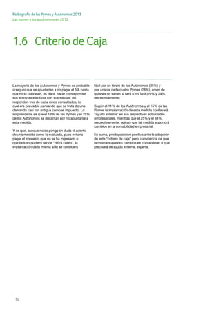 53
Radiografía de las Pymes y Autónomos 2013
Las pymes y los autónomos en 2012
53
La mayoría de los Autónomos y Pymes es probable
o seguro que se apuntarían a no pagar el IVA hasta
que no lo cobrasen, es decir, hacer corresponder
sus entradas efectivas con sus salidas: así
responden tres de cada cinco consultados, lo
cual era previsible pensando que se trata de una
demanda casi tan antigua como el impuesto. Lo
sorprendente es que el 19% de las Pymes y el 25%
de los Autónomos se decantan por no apuntarse a
esta medida.
Y es que, aunque no se ponga en duda el acierto
de una medida como la evaluada, pues evitaría
pagar el impuesto que no se ha ingresado o
que incluso pudiera ser de “difícil cobro”, la
implantación de la misma sólo se considera
fácil por un tercio de los Autónomos (35%) y
por una de cada cuatro Pymes (28%), amén de
quienes no saben si será o no fácil (29% y 24%,
respectivamente)
Según el 11% de los Autónomos y el 15% de las
Pymes la implantación de esta medida conllevará
“ayuda externa” en sus respectivas actividades
empresariales, mientras que el 25% y el 34%,
respectivamente, opinan que tal medida supondrá
cambios en la contabilidad empresarial.
En suma, predisposición positiva ante la adopción
de este “criterio de caja” pero consciencia de que
la misma supondrá cambios en contabilidad o que
precisará de ayuda externa, experta.
1.6	 Criterio de Caja
 