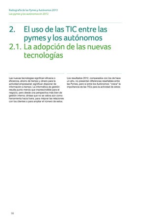 59
Radiografía de las Pymes y Autónomos 2013
Las pymes y los autónomos en 2012
Las nuevas tecnologías significan eficacia o
eficiencia, ahorro de tiempo y dinero para la
actividad empresarial; significan disponer de
información a tiempo. La informática de gestión
resulta punto menos que imprescindible para el
negocio, pero desde una perspectiva más bien de
gestión interna: diríase que no se valora aún como
herramienta hacia fuera, para mejorar las relaciones
con los clientes o para ampliar el número de estos.
Los resultados 2012, comparados con los de hace
un año, no presentan diferencias reseñables entre
las Pymes, pero sí entre los Autónomos: “crece” la
importancia de las TICs para la actividad de estos:
2.	 El uso de las TIC entre las 			
	 pymesylos autónomos
2.1.	La adopción de las nuevas 			
		 tecnologías
 