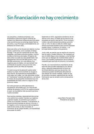 8
Sin financiación no haycrecimiento
Las pequeñas y medianas empresas y los
empresarios autónomos siguen sufriendo de
manera muy directa las consecuencias de la grave
crisis económica que se prolonga desde hace ya
seis años y cuyo final sigue, lamentablemente, sin
atisbarse de manera clara.
Estos seis años se han llevado por delante muchas
pymes y autónomos, como constata el trabajo
de Sage. Y las que han sobrevivido se han visto
obligadas a acometer profundos ajustes, muchos
de ellos en términos de empleo. El balance de
estos años no puede ser más desalentador: han
desaparecido cerca de 250.000 pymes y unos
350.000 autónomos, con unos efectos muy
negativos para el empleo, a lo que también han
contribuido los ajustes a los que se han visto
abocadas cientos de miles de empresas.
Y lo peor es que la recuperación parece estar
todavía muy lejos. Como también se recoge en
este informe, las expectativas empresariales a
corto plazo son malas. Los más optimistas confían
en “mantenerse” durante este ejercicio; y se reduce
el número de los pequeños empresarios que ven
posibilidades de hacer crecer su negocio en los
próximos meses.
Con este panorama es difícil plantearse la
recuperación del empleo que, con más de seis
millones de parados y el 57% de nuestros jóvenes
en paro, es el problema más acuciante que tiene
nuestra sociedad.
Para que las empresas, especialmente las pymes
y los autónomos, puedan impulsar sus negocios
y generar empleo, es prioritario que vuelvan a
contar con la liquidez necesaria. Y actualmente, la
tesorería de las empresas se sitúa en mínimos, o
en negativo, como consecuencia de la progresiva
caída de las ventas, la alta morosidad, el
incremento de las cargas fiscales y la imposibilidad
de acceder al crédito.
Solamente en 2012, siguiendo la tendencia de los
últimos cinco años, el crédito de los bancos a las
empresas se recortó más del 8%. Por el contrario,
crédito a las administraciones públicas aumentó
casi un 14%. Es decir, la falta de crédito sigue
siendo el principal problema para que las empresas
puedan crecer –o sobrevivir, al menos— y el
principal obstáculo para la recuperación.
Junto a ello, es preciso que se reactive el consumo,
que ha caído a niveles históricos. Tan necesario es
que el crédito llegue a las empresas y a las familias,
como que se despejen las incertidumbres sobre el
futuro, que impiden la generación de la confianza
necesaria para que fluya el consumo y la inversión.
Por ello, aún reconociendo la importancia de las
reformas estructurales realizadas en los últimos
años y valorando especialmente la futura Ley
de Emprendedores, para que las pymes y los
autónomos puedan beneficiarse del potencial
que ofrecen las nuevas medidas, insisto en que
es prioritario recuperar urgentemente las vías de
financiación que se cerraron como consecuencia
de la crisis.
Jesús María Terciado Valls
Presidente de Cepyme
 