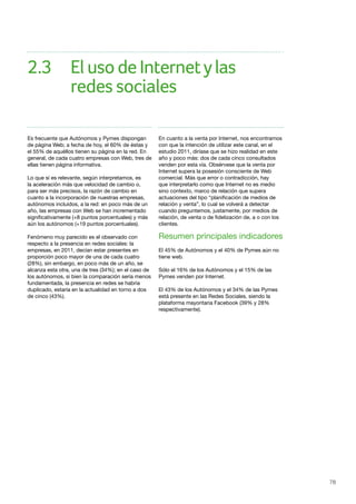78
Es frecuente que Autónomos y Pymes dispongan
de página Web; a fecha de hoy, el 60% de éstas y
el 55% de aquéllos tienen su página en la red. En
general, de cada cuatro empresas con Web, tres de
ellas tienen página informativa.
Lo que sí es relevante, según interpretamos, es
la aceleración más que velocidad de cambio o,
para ser más precisos, la razón de cambio en
cuanto a la incorporación de nuestras empresas,
autónomos incluidos, a la red: en poco más de un
año, las empresas con Web se han incrementado
significativamente (+8 puntos porcentuales) y más
aún los autónomos (+19 puntos porcentuales).
Fenómeno muy parecido es el observado con
respecto a la presencia en redes sociales: la
empresas, en 2011, decían estar presentes en
proporción poco mayor de una de cada cuatro
(28%), sin embargo, en poco más de un año, se
alcanza esta otra, una de tres (34%); en el caso de
los autónomos, si bien la comparación sería menos
fundamentada, la presencia en redes se habría
duplicado, estaría en la actualidad en torno a dos
de cinco (43%).
En cuanto a la venta por Internet, nos encontramos
con que la intención de utilizar este canal, en el
estudio 2011, diríase que se hizo realidad en este
año y poco más: dos de cada cinco consultados
venden por esta vía. Obsérvese que la venta por
Internet supera la posesión consciente de Web
comercial. Más que error o contradicción, hay
que interpretarlo como que Internet no es medio
sino contexto, marco de relación que supera
actuaciones del tipo “planificación de medios de
relación y venta”, lo cual se volverá a detectar
cuando preguntemos, justamente, por medios de
relación, de venta o de fidelización de, a o con los
clientes.
Resumen principales indicadores
El 45% de Autónomos y el 40% de Pymes aún no
tiene web.
Sólo el 16% de los Autónomos y el 15% de las
Pymes venden por Internet.
El 43% de los Autónomos y el 34% de las Pymes
está presente en las Redes Sociales, siendo la
plataforma mayoritaria Facebook (39% y 28%
respectivamente).
2.3	 ElusodeInternetylas	
		 redes sociales
 