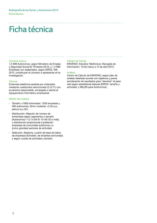 9
Radiografía de las Pymes y Autónomos 2013
Ficha técnica
Universo teórico
1,5 MM Autónomos, según Ministerio de Empleo
y Seguridad Social (IV Trimestre 2012), y 1,4 MM
Empresas con asalariados, según DIRCE. INE.
2012, constituyen el universo a representar en la
investigación.
Técnica
Entrevista telefónica asistida por ordenador,
mediante cuestionario estructurado (C.A.T.I.) con
la persona responsable, encargada o atenta al
equipamiento informático empresarial.
Diseño de muestra
-	 Tamaño: n1800 entrevistas; 1500 empresas y 	
	 300 autónomos. (Error muestral, +2,35 p.p., 	
	 para p=q y 2б.)
-	 Distribución: Afijación de número de 		
	 entrevistas según segmentos o tamaño 		
	 (Autónomos/ 1-2/ 3-5/6-9/ 10-49/ 50 o más);
	 y distribución proporcional a población 		
	 empresas de comunidad autónoma y a 		
	 (cinco grandes) sectores de actividad.
-	 Selección: Aleatoria, a partir de base de datos 	
	 de empresas (Schober), de empresa-comunidad, 	
	 y según cuotas de actividad y tamaño.
Trabajo de Campo
EINVENIO. Estudios Telefónicos. Recogida de
información: 19 de marzo a 12 de abril 2013.
Ficha técnica
Análisis
Centro de Cálculo de EINVENIO, según plan de
análisis diseñado acorde con objetivos y previa
ponderación de resultados para “devolver” el peso
real según estadísticas básicas (DIRCE: tamaño y
actividad; y MEySS para Autónomos).
 