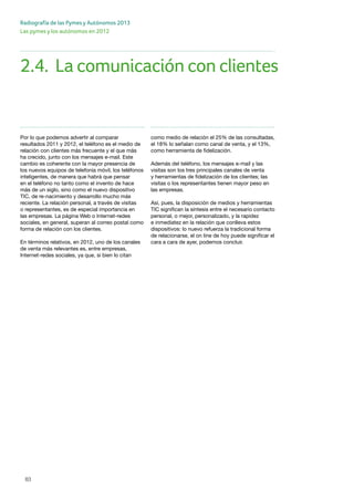 83
Radiografía de las Pymes y Autónomos 2013
Las pymes y los autónomos en 2012
Por lo que podemos advertir al comparar
resultados 2011 y 2012, el teléfono es el medio de
relación con clientes más frecuente y el que más
ha crecido, junto con los mensajes e-mail. Este
cambio es coherente con la mayor presencia de
los nuevos equipos de telefonía móvil, los teléfonos
inteligentes, de manera que habrá que pensar
en el teléfono no tanto como el invento de hace
más de un siglo, sino como el nuevo dispositivo
TIC, de re-nacimiento y desarrollo mucho más
reciente. La relación personal, a través de visitas
o representantes, es de especial importancia en
las empresas. La página Web o Internet-redes
sociales, en general, superan al correo postal como
forma de relación con los clientes.
En términos relativos, en 2012, uno de los canales
de venta más relevantes es, entre empresas,
Internet-redes sociales, ya que, si bien lo citan
como medio de relación el 25% de las consultadas,
el 18% lo señalan como canal de venta, y el 13%,
como herramienta de fidelización.
Además del teléfono, los mensajes e-mail y las
visitas son los tres principales canales de venta
y herramientas de fidelización de los clientes; las
visitas o los representantes tienen mayor peso en
las empresas.
Así, pues, la disposición de medios y herramientas
TIC significan la síntesis entre el necesario contacto
personal, o mejor, personalizado, y la rapidez
e inmediatez en la relación que conlleva estos
dispositivos: lo nuevo refuerza la tradicional forma
de relacionarse, el on line de hoy puede significar el
cara a cara de ayer, podemos concluir.
2.4.	 La comunicación con clientes
 