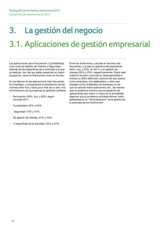 91
Radiografía de las Pymes y Autónomos 2013
Las pymes y los autónomos en 2012
3.	 La gestión del negocio
3.1.	Aplicaciones de gestión empresarial
Las aplicaciones para Facturación y Contabilidad,
junto a las de Gestión de Clientes y Seguridad,
además de las específicas de la actividad a la que
se dedican, son las que están presentes en mayor
proporción, tanto en Autónomos como en Pymes.
Si nos fijamos en las aplicaciones más frecuentes,
en empresas, y comparamos la penetración de las
mismas entre hoy y hace poco más de un año, nos
encontramos con que apenas se aprecian cambios:
- 	 Facturación, 65%, hoy, y 65%, según
	 consulta 2011.
- 	 Contabilidad: 63% y 64%.
-	 Seguridad: 47% y 47%.
- 	 De gestión de clientes, 47% y 45%.
- 	 Y específicas de la actividad, 45% y 47%.
Entre los Autónomos, a la baja en las tres más
frecuentes, y al alza en aplicaciones específicas
(40%, hoy, y 23%, en 2011) y en gestión de
clientes (35% y 25%, respectivamente). Sobre este
colectivo es bien conocida su heterogeneidad e
incluso su difícil definición, autónomos que operan
como empresas, con asalariados, y otros que
trabajan como empleados de empresas en las
que se asocian estos autónomos, etc., de manera
que no podemos concluir que la presencia de
aplicaciones sea menor o mayor en la actualidad;
digamos que la prudencia aconseja afirmar cierta
estabilidad en la “informatización” de la gestión de
la actividad de los Autónomos.
 