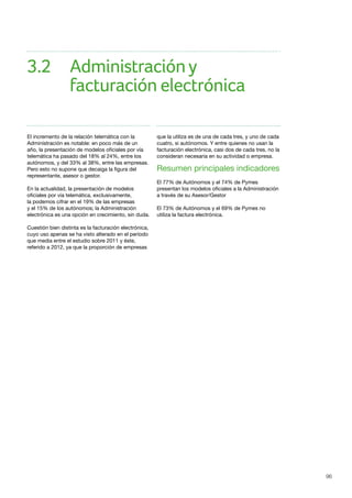 96
El incremento de la relación telemática con la
Administración es notable: en poco más de un
año, la presentación de modelos oficiales por vía
telemática ha pasado del 18% al 24%, entre los
autónomos, y del 33% al 38%, entre las empresas.
Pero esto no supone que decaiga la figura del
representante, asesor o gestor.
En la actualidad, la presentación de modelos
oficiales por vía telemática, exclusivamente,
la podemos cifrar en el 19% de las empresas
y el 15% de los autónomos; la Administración
electrónica es una opción en crecimiento, sin duda.
Cuestión bien distinta es la facturación electrónica,
cuyo uso apenas se ha visto alterado en el período
que media entre el estudio sobre 2011 y éste,
referido a 2012, ya que la proporción de empresas
que la utiliza es de una de cada tres, y uno de cada
cuatro, si autónomos. Y entre quienes no usan la
facturación electrónica, casi dos de cada tres, no la
consideran necesaria en su actividad o empresa.
Resumen principales indicadores
El 77% de Autónomos y el 74% de Pymes
presentan los modelos oficiales a la Administración
a través de su Asesor/Gestor
El 73% de Autónomos y el 69% de Pymes no
utiliza la factura electrónica.
3.2	 Administracióny				
		 facturación electrónica
 