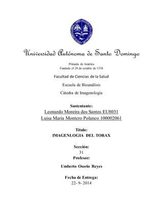 Universidad Autónoma de Santo Domingo 
Primada de América 
Fundada el 28 de octubre de 1538 
Facultad de Ciencias de la Salud 
Escuela de Bioanálisis 
Cátedra de Imagenología 
Sustentante: 
Leonardo Moreira dos Santos EU8031 
Luisa Maria Montero Polanco 100002061 
Título: 
IMAGENLOGIA DEL TORAX 
Sección: 
31 
Profesor: 
Umberto Osorio Reyes 
Fecha de Entrega: 
22- 9- 2014 
 