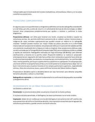 indispensable para la localización de lesiones mediastínicas, retrocardiacas, hiliares y en los senos 
costofrénicos posteriores. 
PROYECCIONES COMPLEMENTARIAS 
En algunos casos no es posible hacer un diagnóstico definitivo con las dos radiografías estándar (PA 
y L) del tórax, por ello, y antes de recurrir a la solicitud de técnicas de alta tecnología, se deben 
conocer otras proyecciones complementarias que ayuden a resolver o confirmar la duda 
diagnóstica. 
Proyecciones oblicuas: son útiles para localizar una lesión, visualizar sus bordes y separar las 
estructuras vecinas. Así, permite confirmar la presencia de un nódulo o aclarar lesiones óseas o 
imágenes de vasos normales superpuestos que pueden simular un nódulo en la radiografía 
estándar. También pueden mostrar con mayor nitidez las placas pleurales en la enfermedad 
relacionada con la exposición al asbesto. Una proyección oblicua en la posición de nadador permite 
una excelente visualización de la tráquea en toda su longitud. Estas proyecciones oblicuas están 
siendo sustituidas por la Tomografía Axial Computarizada (TAC), pero no debemos olvidar su utilidad 
y rapidez de realización. Radiografías realizadas con bajo kilovoltaje (60-80 kVp): para detectar 
calcificaciones y lesiones en la parrilla costal. Proyección lordótica: se realiza en proyección 
anteroposterior con angulación del tubo hacia arriba o bien colocando al paciente hacia atrás con 
la columna hiperextendida. Las clavículas se proyectan por encima del pulmón y las costillas están 
más o menos paralelas, por lo que su parte anterior y posterior se superponen. En esta proyección, 
una lesión anterior se proyecta hacia arriba y una lesión posterior se proyecta hacia abajo. Son un 
buen instrumento para visualizar lesiones en los campos pulmonares superiores, especialmente 
vértices, libres de estructuras óseas, y para confirmar lesiones del lóbulo medio y língula. 
Proyección en decúbito supino o decúbito lateral con rayo horizontal: para detectar pequeños 
derrames pleurales o valorar su movilidad. 
Radiografía en espiración: su indicación fundamental es la confirmación de pequeños neumotórax 
y atrapamiento aéreo. 
RECONOCIMIENTO DE UN TÓRAX TÉCNICAMENTE CORRECTO 
Los factores a valorar son: 
Penetración: la columna torácica debe visualizarse a través de la silueta cardiaca. 
Si la placa está poco penetrada, el diafragma y las bases pulmonares no se harán visibles. 
Inspiración: deben de ser visibles por encima del diafragma el arco anterior de la 6ª costilla o los 
arcos posteriores de la 9ª en el hemitórax derecho. Una inspiración escasa hace que se agrupen las 
estructuras pulmonares y puede simular una lesión alveolar. 
 