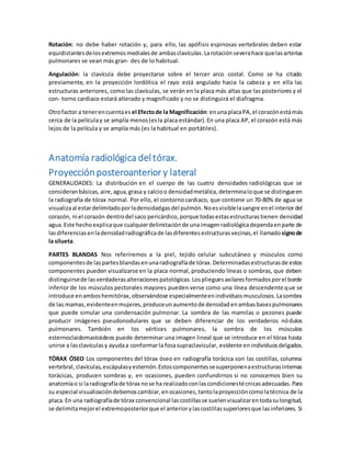 Rotación: no debe haber rotación y, para ello, las apófisis espinosas vertebrales deben estar 
equidistantes de los extremos mediales de ambas clavículas. La rotación severa hace que las arterias 
pulmonares se vean más gran- des de lo habitual. 
Angulación: la clavícula debe proyectarse sobre el tercer arco costal. Como se ha citado 
previamente, en la proyección lordótica el rayo está angulado hacia la cabeza y en ella las 
estructuras anteriores, como las clavículas, se verán en la placa más altas que las posteriores y el 
con- torno cardiaco estará alterado y magnificado y no se distinguirá el diafragma. 
Otro factor a tener en cuenta es el Efecto de la Magnificación: en una placa PA, el corazón está más 
cerca de la película y se amplía menos (es la placa estándar). En una placa AP, el corazón está más 
lejos de la película y se amplía más (es la habitual en portátiles). 
Anatomía radiológica del tórax. 
Proyección posteroanterior y lateral 
GENERALIDADES: La distribución en el cuerpo de las cuatro densidades radiológicas que se 
consideran básicas, aire, agua, grasa y calcio o densidad metálica, determina lo que se distingue en 
la radiografía de tórax normal. Por ello, el contorno cardiaco, que contiene un 70-80% de agua se 
visualiza al estar delimitado por la densidad gas del pulmón. No es visible la sangre en el interior del 
corazón, ni el corazón dentro del saco pericárdico, porque todas estas estructuras tienen densidad 
agua. Este hecho explica que cualquier delimitación de una imagen radiológica dependa en parte de 
las diferencias en la densidad radiográfica de las diferentes estructuras vecinas, el llamado signo de 
la silueta. 
PARTES BLANDAS Nos referiremos a la piel, tejido celular subcutáneo y músculos como 
componentes de las partes blandas en una radiografía de tórax. Determinadas estructuras de estos 
componentes pueden visualizarse en la placa normal, produciendo líneas o sombras, que deben 
distinguirse de las verdaderas alteraciones patológicas. Los pliegues axilares formados por el borde 
inferior de los músculos pectorales mayores pueden verse como una línea descendente que se 
introduce en ambos hemitórax, observándose especialmente en individuos musculosos. La sombra 
de las mamas, evidente en mujeres, produce un aumento de densidad en ambas bases pulmonares 
que puede simular una condensación pulmonar. La sombra de las mamilas o pezones puede 
producir imágenes pseudonodulares que se deben diferenciar de los verdaderos nódulos 
pulmonares. También en los vértices pulmonares, la sombra de los músculos 
esternoclaidomastoideos puede determinar una imagen lineal que se introduce en el tórax hasta 
unirse a las clavículas y ayuda a conformar la fosa supraclavicular, evidente en individuos delgados. 
TÓRAX ÓSEO Los componentes del tórax óseo en radiografía torácica son las costillas, columna 
vertebral, clavículas, escápulas y esternón. Estos componentes se superponen a estructuras internas 
torácicas, producen sombras y, en ocasiones, pueden confundirnos si no conocemos bien su 
anatomía o si la radiografía de tórax no se ha realizado con las condiciones té cnicas adecuadas. Para 
su especial visualización debemos cambiar, en ocasiones, tanto la proyección como la técnica de la 
placa. En una radiografía de tórax convencional las costillas se suelen visualizar en toda su longitud, 
se delimita mejor el extremo posterior que el anterior y las costillas superiores que las inferiores. Si 
 
