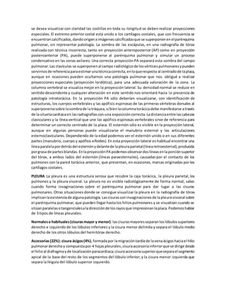 se desea visualizar con claridad las costillas en toda su longitud se deben realizar proyecciones 
especiales. El extremo anterior costal está unido a los cartílagos costales, que con frecuencia se 
encuentran calcificados, dando origen a imágenes calcificadas que se superponen en el parénquima 
pulmonar, sin representar patología. La sombra de las escápulas, en una radiografía de tórax 
realizada con técnica incorrecta, tanto en proyección anteroposterior (AP) como en proyección 
posteroanterior (PA), puede superponerse al parénquima pulmonar y simular un proceso 
condensativo en las zonas axilares. Una correcta proyección PA separará esta sombra del campo 
pulmonar. Las clavículas se superponen al campo radiológico de los vértices pulmonares y pueden 
servirnos de referencia para estimar una técnica correcta, en lo que respecta al centrado de la placa, 
aunque en ocasiones pueden ocultarnos una patología pulmonar que nos obligué a realizar 
proyecciones especiales (proyección lordótica), para una adecuada valoración de la zona. La 
columna vertebral se visualiza mejor en la proyección lateral. Su densidad normal se reduce en 
sentido descendente y cualquier alteración en este sentido nos orientará hacia la presencia de 
patología intratorácica. En la proyección PA sólo deberían visualizarse, con identificación de 
estructuras, los cuerpos vertebrales y las apófisis espinosas de las primeras vértebras dorsales al 
superponerse sobre la sombra de la tráquea, si bien la columna torácica debe manifestarse a través 
de la silueta cardiaca en las radiografías con una exposición correcta. La distancia entre las cabezas 
claviculares y la línea vertical que une las apófisis espinosas vertebrales sirve de referencia para 
determinar un correcto centrado de la placa. El esternón sólo es visible en la proyección lateral, 
aunque en algunas personas puede visualizarse el manubrio esternal y las articulaciones 
esternoclaviculares. Dependiendo de la edad podemos ver el esternón unido o en sus diferentes 
partes (manubrio, cuerpo y apófisis xifoides). En esta proyección lateral es habitual encontrar una 
línea paralela por detrás del esternón y delante de la pleura parietal (línea retroesternal), producida 
por grasa de partes blandas. En la proyección PA podemos observar dos líneas en la porción superior 
del tórax, a ambos lados del esternón (líneas paraesternales), causadas por el contacto de los 
pulmones con la pared torácica anterior, que presentan, en ocasiones, marcas originadas por los 
cartílagos costales. 
PLEURA La pleura es una estructura serosa que recubre la caja torácica, la pleura parietal, los 
pulmones y la pleura visceral. La pleura no es visible radiológicamente de forma normal, salvo 
cuando forma invaginaciones sobre el parénquima pulmonar para dar lugar a las cisuras 
pulmonares. Otras situaciones donde se consigue visualizar la pleura en la radiografía de tórax 
implican la existencia de alguna patología. Las cisuras son invaginaciones de la pleura visceral sobre 
el parénquima pulmonar, que pueden llegar hasta los hilios pulmonares y se visualizan cuando se 
sitúan paralelas o tangenciales a la dirección de los rayos que impresionan la placa. Podemos hablar 
de 3 tipos de líneas pleurales: 
Normales o habituales (cisuras mayor y menor): las cisuras mayores separan los lóbulos superiores 
derecho e izquierdo de los lóbulos inferiores y la cisura menor delimita y separa el lóbulo medio 
derecho de los otros lóbulos del hemitórax derecho. 
Accesorias (22%): cisura ácigos (4%), formada por la migración tardía de la vena ácigos hacia el hilio 
pulmonar derecho y compuesta por 4 hojas pleurales; cisura accesoria inferior que se dirige desde 
el hilio al diafragma y de localización paracardiaca; cisura accesoria superior que separa el segmento 
apical de la base del resto de los segmentos del lóbulo inferior; y la cisura menor izquierda que 
separa la língula del lóbulo superior izquierdo. 
 