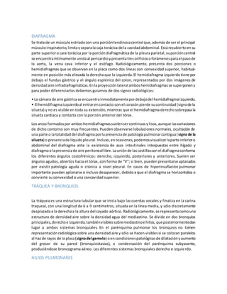 DIAFRAGMA 
Se trata de un músculo estriado con una porción tendinosa central que, además de ser el principal 
músculo inspiratorio, limita y separa la caja torácica de la cavidad abdominal. Está recubierto en su 
parte superior o cara torácica por la porción diafragmática de la pleura parietal, su porción central 
se encuentra íntimamente unida al pericardio y presenta tres orificios o forámenes para el paso de 
la aorta, la vena cava inferior y el esófago. Radiológicamente, presenta dos porciones o 
hemidiafragmas que se observan en la placa como dos líneas con convexidad superior, habitual-mente 
en posición más elevada la derecha que la izquierda. El hemidiafragma izquierdo tiene por 
debajo el fundus gástrico y el ángulo esplénico del colon, representados por dos imágenes de 
densidad aire infradiafragmáticas. En la proyección lateral ambos hemidiafragmas se superponen y 
para poder diferenciarlos debemos guiarnos de dos signos radiológicos: 
• La cámara de aire gástrica se encuentra inmediatamente por debajo del hemidiafragma izquierdo. 
• El hemidifragma izquierdo al entrar en contacto con el corazón pierde su continuidad (signo de la 
silueta) y no es visible en toda su extensión, mientras que el hemidiafragma derecho sobrepasa la 
silueta cardiaca y contacta con la porción anterior del tórax. 
Los arcos formados por ambos hemidiafragmas suelen ser continuos y lisos, aunque las variaciones 
de dicho contorno son muy frecuentes. Pueden observarse lobulaciones normales, ocultación de 
una parte o la totalidad del diafragma por la presencia de patología pulmonar contigua ( signo de la 
silueta) o presencia de líquido pleural. Incluso, en ocasiones, podemos visualizar la parte inferior o 
abdominal del diafragma ante la existencia de asas intestinales interpuestas entre hígado y 
diafragma o la presencia de aire peritoneal libre. La unión de las costillas con el diafragma conforma 
los diferentes ángulos costofrénicos: derecho, izquierdo, posteriores y anteriores. Suelen ser 
ángulos agudos, abiertos hacia el tórax, con forma de “V”; si bien, pueden presentarse aplanados 
por existir patología aguda o crónica a nivel pleural. En casos de hiperinsuflación pulmonar 
importante pueden aplanarse o incluso desaparecer, debido a que el diafragma se horizontaliza o 
convierte su convexidad a una concavidad superior. 
TRÁQUEA Y BRONQUIOS 
La tráquea es una estructura tubular que se inicia bajo las cuerdas vocales y finaliza en la carina 
traqueal, con una longitud de 6 a 9 centímetros, situada en la línea media, y sólo discretamente 
desplazada a la derecha a la altura del cayado aórtico. Radiológicamente, se representa como una 
estructura de densidad aire sobre la densidad agua del mediastino. Se divide en dos bronquios 
principales, derecho e izquierdo, también visibles sobre mediastino e hilios, que posteriormente dan 
lugar a ambos sistemas bronquiales. En el parénquima pulmonar los bronquios no tienen 
representación radiológica sobre una densidad aire y sólo se hacen visibles si se colocan paralelos 
al haz de rayos de la placa (signo del gemelo) o en condiciones patológicas de dilatación y aumento 
del grosor de su pared (bronquiectasias), o condensación del parénquima subyacente, 
produciéndose broncograma aéreo. Los diferentes sistemas bronquiales derecho e izquie rdo. 
HILIOS PULMONARES 
 