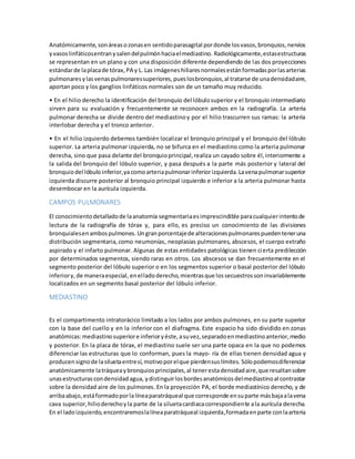 Anatómicamente, son áreas o zonas en sentido parasagital por donde los vasos, bronquios, nervios 
y vasos linfáticos entran y salen del pulmón hacia el mediastino. Radiológicamente, estas estructuras 
se representan en un plano y con una disposición diferente dependiendo de las dos proyecciones 
estándar de la placa de tórax, PA y L. Las imágenes hiliares normales están formadas por las arterias 
pulmonares y las venas pulmonares superiores, pues los bronquios, al tratarse de una densidad aire, 
aportan poco y los ganglios linfáticos normales son de un tamaño muy reducido. 
• En el hilio derecho la identificación del bronquio del lóbulo superior y el bronquio intermediario 
sirven para su evaluación y frecuentemente se reconocen ambos en la radiografía. La arteria 
pulmonar derecha se divide dentro del mediastino y por el hilio trascurren sus ramas: la arteria 
interlobar derecha y el tronco anterior. 
• En el hilio izquierdo debemos también localizar el bronquio principal y el bronquio del lóbulo 
superior. La arteria pulmonar izquierda, no se bifurca en el mediastino como la arteria pulmonar 
derecha, sino que pasa delante del bronquio principal, realiza un cayado sobre él, interiormente a 
la salida del bronquio del lóbulo superior, y pasa después a la parte más posterior y lateral del 
bronquio del lóbulo inferior, ya como arteria pulmonar inferior izquierda. La vena pulmonar superior 
izquierda discurre posterior al bronquio principal izquierdo e inferior a la arteria pulmonar hasta 
desembocar en la aurícula izquierda. 
CAMPOS PULMONARES 
El conocimiento detallado de la anatomía segmentaria es imprescindible para cualquier intento de 
lectura de la radiografía de tórax y, para ello, es preciso un conocimiento de las divisiones 
bronquiales en ambos pulmones. Un gran porcentaje de alteraciones pulmonares pueden tener una 
distribución segmentaria, como neumonías, neoplasias pulmonares, abscesos, el cuerpo extraño 
aspirado y el infarto pulmonar. Algunas de estas entidades patológicas tienen cierta predilección 
por determinados segmentos, siendo raras en otros. Los abscesos se dan frecuentemente en el 
segmento posterior del lóbulo superior o en los segmentos superior o basal posterior del lóbulo 
inferior y, de manera especial, en el lado derecho, mientras que los secuestros son invariablemente 
localizados en un segmento basal posterior del lóbulo inferior. 
MEDIASTINO 
Es el compartimento intratorácico limitado a los lados por ambos pulmones, en su parte superior 
con la base del cuello y en la inferior con el diafragma. Este espacio ha sido dividido en zonas 
anatómicas: mediastino superior e inferior y éste, a su vez, separado en mediastino anterior, medio 
y posterior. En la placa de tórax, el mediastino suele ser una parte opaca en la que no podemos 
diferenciar las estructuras que lo conforman, pues la mayo- ría de ellas tienen densidad agua y 
producen signo de la silueta entre sí, motivo por el que pierden sus límites. Sólo podemos diferenciar 
anatómicamente la tráquea y bronquios principales, al tener esta densidad aire, que resaltan sobre 
unas estructuras con densidad agua, y distinguir los bordes anatómicos del mediastino al contrastar 
sobre la densidad aire de los pulmones. En la proyección PA, el borde mediastínico derecho, y de 
arriba abajo, está formado por la línea paratráqueal que corresponde en su parte más baja a la vena 
cava superior, hilio derecho y la parte de la silueta cardiaca correspondiente a la aurícula derecha. 
En el lado izquierdo, encontraremos la línea paratráqueal izquierda, formada en parte con la arteria 
 