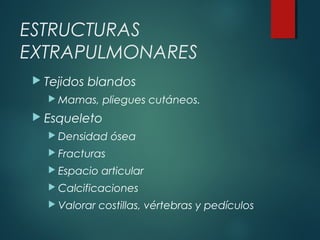 ESTRUCTURAS
EXTRAPULMONARES
 Tejidos blandos
 Mamas, pliegues cutáneos.
 Esqueleto
 Densidad ósea
 Fracturas
 Espacio articular
 Calcificaciones
 Valorar costillas, vértebras y pedículos
 