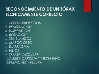 1. TIPO DE PROYECION
2. PENETRACION
3. INSPIRACION
4. ROTACION
5. TEJ. BLANDOS
6. MARCO OSEO
7. DIAFRAGMA
8. HILIOS
9. TRAMA VASCULAR
10.SILUETA CARDICA Y MEDIASTINO
11.PULMONES Y PLEURA
RECONOCIMIENTO DE UN TÓRAX
TÉCNICAMENTE CORRECTO
 