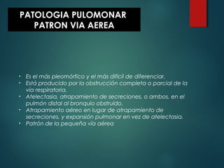 PATOLOGIA PULOMONAR
PATRON VIA AEREA
• Es el más pleomórfico y el más difícil de diferenciar.
• Está producido por la obstrucción completa o parcial de la
vía respiratoria.
• Atelectasia, atrapamiento de secreciones, o ambos, en el
pulmón distal al bronquio obstruído.
• Atrapamiento aéreo en lugar de atrapamiento de
secreciones, y expansión pulmonar en vez de atelectasia.
• Patrón de la pequeña vía aérea
 
