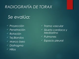 RADIOGRAFÍA DE TORAX
 Proyección
 Penetración
 Rotación
 Tej.Blandos
 Marco óseo
 Diafragma
 Hilios
 Trama vascular
 Silueta cardiaca y
Mediastino
 Pulmones
 Espacio pleural
Se evalúa:
 
