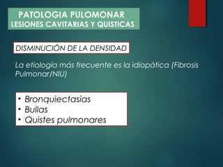 La etiología más frecuente es la idiopática (Fibrosis
Pulmonar/NIU)
• Bronquiectasias
• Bullas
• Quistes pulmonares
DISMINUCIÓN DE LA DENSIDAD
PATOLOGIA PULOMONAR
LESIONES CAVITARIAS Y QUISTICAS
 
