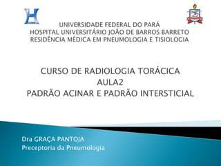 UNIVERSIDADE FEDERAL DO PARÁHOSPITAL UNIVERSITÁRIO JOÃO DE BARROS BARRETORESIDÊNCIA MÉDICA EM PNEUMOLOGIA E TISIOLOGIA CURSO DE RADIOLOGIA TORÁCICA AULA2 PADRÃO ACINAR E PADRÃO INTERSTICIAL Dra GRAÇA PANTOJA Preceptoria da Pneumologia 