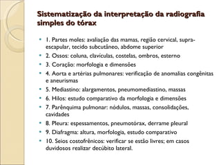 Sistematização da interpretação da radiografia simples do tórax  1. Partes moles: avaliação das mamas, região cervical, supra-escapular, tecido subcutâneo, abdome superior 2. Ossos: coluna, clavículas, costelas, ombros, esterno 3. Coração: morfologia e dimensões 4. Aorta e artérias pulmonares: verificação de anomalias congênitas e aneurismas 5. Mediastino: alargamentos, pneumomediastino, massas 6. Hilos: estudo comparativo da morfologia e dimensões 7. Parênquima pulmonar: nódulos, massas, consolidações, cavidades 8. Pleura: espessamentos, pneumotórax, derrame pleural 9. Diafragma: altura, morfologia, estudo comparativo 10. Seios costofrênicos: verificar se estão livres; em casos duvidosos realizar decúbito lateral.  