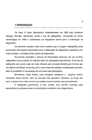 9

1 INTRODUÇÃO
Os raios X foram descobertos acidentalmente em 1865 pelo professor
Rõntgen (Bavária, Alemanha), sendo o uso de radiografias

introduzido na clínica

odontológica em 1896 e considerado um inigualável auxílio para a elaboração de
diagnóstico.
Os primeiros estudos nesta área mostram que a imagem radiográfica pode

acrescentar informações importantes para a elaboração do diagnóstico norteando com
maior precisão a conduta clínica (plano de tratamento).
Procurando aumentar o número de informações possíveis em um só filme

radiográfico é que surgiram os estudos sobre as radiografias panorâmicas. Esse tipo de

radiografia vem sendo cada vez mais utilizado pelo cirurgião dentista por motivos que
vão desde a facilidade da técnica até a menor dose de radiação recebida pelo paciente,
além de possibilitar a visualização de uma área mais abrangente.
Mostramos, neste estudo, suas principais vantagens e

algumas contra-

indicações dessa técnica, além da evolução dos aparelhos utilizados, ao longo dos
anos, e alguns erros mais comuns que podem ocorrer durante esse procedimento.

A radiografia panorâmica, é sem duvida, uma escolha acertada para
especialistas de diversas áreas da odontologia concluírem seus diagnósticos.

 