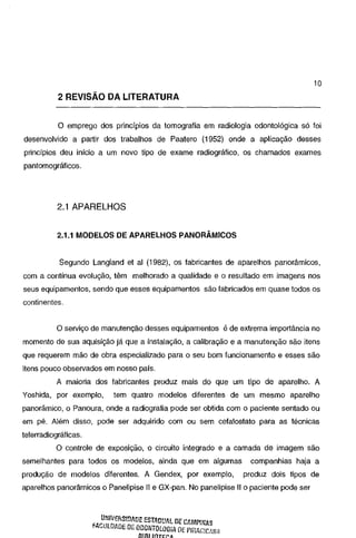 10

2 REVISÃO DA LITERATURA
O emprego dos princípios da tomografia em radiologia odontológica só foi
desenvolvido a partir dos trabalhos de Paatero (1952) onde a aplicação desses
princípios deu início a um novo tipo de exame radiográfico, os chamados exames
pantomográficos.

2.1 APARELHOS
2.1.1 MODELOS DE APARELHOS PANORÂMICOS

Segundo Langland et ai (1982), os fabricantes de aparelhos panorâmicos,
com a contínua evolução, têm melhorado a qualidade e o resultado em imagens nos
seus equipamentos, sendo que esses equipamentos são fabricados em quase todos os
continentes.

O serviço de manutenção desses equipamentos é de extrema importância no
momento de sua aquisição já que a instalação, a calibração e a manutenção são itens
que requerem mão de obra especializado para o seu bom funcionamento e esses são
itens pouco observados em nosso país.

A maioria dos fabricantes produz mais do que um tipo de aparelho. A
Yoshida, por exemplo,

tem quatro modelos diferentes de um mesmo aparelho

panorâmico, o Panoura, onde a radiografia pode ser obtida com o paciente sentado ou
em pé. Além disso, pode ser adquirido com ou sem cefalostato para as técnicas
telerradiográficas.
O controle de exposição, o circuito integrado e a camada de imagem são
semelhantes para todos os modelos, ainda que em algumas
produção de modelos diferentes. A Gendex, por exemplo,

companhias haja a
produz dois tipos de

aparelhos panorâmicos o Panelipise 11 e GX-pan. No panelipise 11 o paciente pode ser

,: ~~IIV!!tiS!!JADE EST.qDU/L DE CAMPINAS
.A .... UlDP.DE DE ODONTOLOGiA DE PIR.AG!CfliV~

BIBLIOTECA

 
