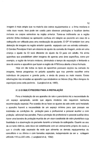 12

imagem é mais ampla que na maioria dos outros equipamentos e a linha mediana é
vista duas vezes. Isso pode ser usado para observar patologias e localizar dentes
inclusos ou corpos estranhos na região anterior.

Torna~se

indiferente se a região

anterior (linha mediana) se apresente confusa em relação ao paciente em caso de a
radiografia ser utilizada para uma reeducação de paciente. O OP 10 também tem uma
distorção de imagem na região anterior quando equipado com um estreito colimador .
O Gendex Panelipse 11 tem um sistema de ajuste da camada de imagem, onde em uma
criança o ajuste da Cl será diferente do ajuste da Cl para um adulto. Há ainda
aparelhos que possibilitam obter imagens de apenas uma área específica, como por
exemplo, a região de terceiro molares, diminuindo o tempo de exposição e limitando a
área de exame e aparelhos que fazem a região de ATM boca aberta e boca fechada.
Hoje em dia todos os tipos de aparelhos possuem opções na camada de

imagens, temos programas no próprio aparelho que nos permite escolher entre
indivíduos de pequeno e grande porte, e ainda de pouca ou mais massa. Essas
informações são enviadas ao aparelho que estabelece os fatores (Kvp, Ma e tempos de
exposição) para cada paciente. (Langland et ai, 1982).

2.1.5 O QUE É PRECISO PARA A INSTALAÇÃO

Para a instalação de um aparelho de raio-x panorâmico há a necessidade de
um espaço apropriado,

sendo que alguns modelos não requerem

nenhuma

recomendação especial. Por ocasião de se fazer os ajustes da sala onde será instalado
o aparelho haverá a necessidade de um espaço mínimo para que possam ser
instaladas as condições de

proteção para o profissional e pessoal auxiliar e com

proteção adicional nas paredes. Para a proteção do profissional e pessoal auxiliar deve
haver uma barreira de proteção munida de um visar constituído de vidro plumbífero cuja

finalidade é a observação do paciente durante a tomada da radiografia. Quanto ao uso
da corrente elétrica, esta deve ser estabilizada com um aterramento próprio de modo a
que o circuito seja separado da rede que alimenta os demais equipamentos do
consultório e ou clínica e com tomadas especiais, independente de ser a voltagem
utilizada 11 O ou 220 volts .. ( Langland et ai, 1982)

 