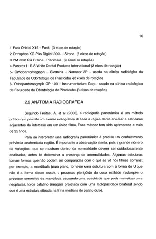 16
1-Funk Orbital X15- Funk- (3 eixos de rotação)
2-0rthophos XG Plus Digital 2004- Sirona- (3 eixos de rotação)
3-PM 2002 CC Proline -Pianmeca- (3 eixos de rotação)
4-Panorex 1-S.S.White Dental Products lnternational-(2 eixos de rotação)
5- Orthopantomograph - Siemens - Nanodor 2P - usado na clínica radiológica da
Faculdade de Odontologia de Piracicaba -(3 eixos de rotação)
6- Orthopantomograph OP 100 - lnstrumentarium Corp.- usado na clínica radiológica
da Faculdade de Odontologia de Piracicaba-(3 eixos de rotação)

2.2 ANATOMIA RADIOGRÁFICA
Segundo Freitas, A. et ai (2000), a radiografia panorâmica é um método

prático que permite um exame radiográfico de toda a região dente-alveolar e estruturas
adjacentes de interesse em um único filme. Esse método tem sido aprimorado a mais

de 25 anos.
Para se interpretar uma radiografia panorâmica é preciso um conhecimento
prévio da anatomia da região. É importante a observação atenta, pois o grande número

de variações, que se mostram dentro da normalidade devem ser cuidadosamente
analisadas, antes de determinar a presença de anormalidades. Algumas estruturas

tomam formas que não podem ser comparadas com o quê se vê nos filmes comuns;
por exemplo, a mandíbula (num plano, torna-se uma estrutura com a forma de U que

não é a forma desse osso), o processo pterigóide do osso estilóide (sobrepõe o
processo coronóide da mandíbula causando uma opacidade que pode mimetizar uma

neoplasia), toros palatino (imagem projetada com uma radiopacidade bilateral sendo
que é uma estrutura situada na linha mediana do palato duro).

 