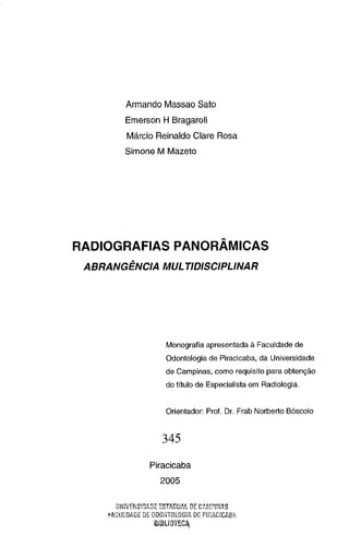 Armando Massao Sato
Emerson H Bragaroli
Márcio Reinaldo Clare Rosa
Simone M Mazeto

RADIOGRAFIAS PANORÂMICAS
ABRANGÊNCIA MUL TID/SC/PLINAR

Monografia apresentada à Faculdade de
Odontologia de Piracicaba, da Universidade
de Campinas, como requisito para obtenção
do título de Especialista em Radiologia.

Orientador: Prol. Dr. Frab Norberto Bóscolo

345
Piracicaba

2005
ESTADU!'.t 0[: C;".r·!:P/NAS
f.J.CULDAJJE DE ODOIHOLOG!A DE PJEACJCAHI
üNiVf:T1S~DAD::

D'"LI"··or•
,,.. -'"''"'""

 