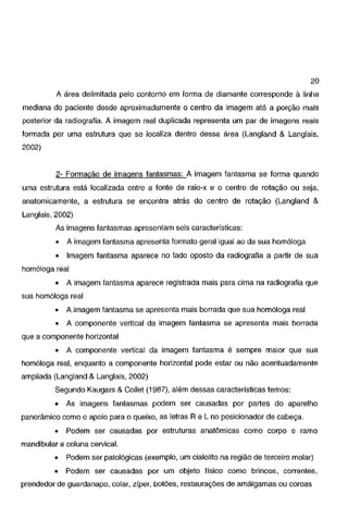 20
A área delimitada pelo contorno em forma de diamante corresponde à linha
mediana do paciente desde aproximadamente o centro da imagem até a porção mais

posterior da radiografia. A imagem real duplicada representa um par de imagens reais
formada por uma estrutura que se localiza dentro dessa área (Langland & Langlais,
2002)

2- Formação de imagens fantasmas: A imagem fantasma se forma quando
uma estrutura está localizada entre a fonte de raio-x e o centro de rotação ou seja,
anatomicamente, a estrutura se encontra atrás do centro de rotação (Langland &
Langlais, 2002)
As imagens fantasmas apresentam seis características:

•

A imagem fantasma apresenta formato geral igual ao da sua homóloga

•

Imagem fantasma aparece no lado oposto da radiografia a partir de sua

homóloga real
•

A imagem fantasma aparece registrada mais para cima na radiografia que

sua homóloga real
•

A imagem fantasma se apresenta mais borrada que sua homóloga real

•

A componente vertical da imagem fantasma se apresenta mais borrada

que a componente horizontal
•

A componente vertical da imagem fantasma é sempre maior que sua

homóloga real, enquanto a componente horizontal pode estar ou não acentuadamente
ampliada (Langland & Langlais, 2002)
Segundo Kaugars & Collet (1987), além dessas características temos:
•

As imagens fantasmas podem ser causadas por partes do aparelho

panorâmico como o apoio para o queixo, as letras R e L no posicionador de cabeça.
•

Podem ser causadas por estruturas anatômicas como corpo e ramo

mandibular e coluna cervical.
•

Podem ser patológicas (exemplo, um cialolito na região de terceiro molar)

•

Podem ser causadas por um objeto físico como brincos, correntes,

prendedor de guardanapo, colar, zíper, botões, restaurações de amálgamas ou coroas

 