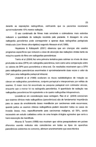 23
durante as exposições radiográficas,

verificando que os pacientes receberam

aproximadamente 15% menos radiação.

O uso combinado de filmes mais sensíveis e colimadores mais estreitos
reduzem a quantidade de radiação recebida pelo paciente. A dosagem de uma
radiografia panorâmica pode corresponder a apenas duas radiografias periapicais
intrabucais (com filmes ultra-rápidos) segundo Akesson et ai (1989).
Hayakawa & Kobayashi (2001) observou que em crianças são usados
programas específicos que reduzem a dose de absorção das radiações vindas tanto da
máquina quanto do filme em radiografias panorâmicas

Tierris et al (2004) fez uma primeira tentativa para estimar os níveis de dose

produzida na área (DPA) em radiografia panorâmica, bem como uma comparação entre
os valores de OPA para panorâmica e intra-oral. Os resultados mostraram que a DPA
para radiografias panorâmicas examinadas é aproximadamente duas vezes o valor da
DAP para uma radiografia periapical intraoral.

Underhill et ai (1988) avaliaram os riscos radiobiológicos de indução ao
câncer em radiografias panorâmicas, conjunto periapical e interproximais por milhão de
exames. O maior risco foi encontrado na pesquisa periapical com colimador circular,
enquanto que o menor foi na radiografia panorâmica. A quantidade de radiação nas
radiografias panorâmicas foi equivalente a de quatro radiografias intraproximais.

Levando-se em consideração essa vantagem, Rao et ai (2004) concluíram
que exames clínicos mais radiográficos (panorâmicos) são de fundamental importância
para os casos de envolvimento ósseo mandibular por carcinomas orais escamosos;
quando juntos os exames clínicos radiográficos podem descobrir todos os casos de
invasão óssea; mas, especificamente para carcinomas malignos, só 58%, sendo
necessário um estudo cuidadoso antes de uma terapia cirúrgica agressiva que seria a
hemi~ressecção

da mandíbula.

Alvares & Tavano (1998) nos mostram que vários pesquisadores em países
diferentes usando métodos não coincidentes em todos os tipos de aparelhos
panorâmicos existentes no comercio, afirmam unanimemente que essa técnica

 