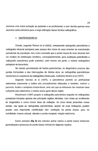24
promove uma maior proteção ao paciente e ao profissional; e sem duvida apenas essa
assertiva seria suficiente para a larga utilização dessa técnica radiográfica.

•

EM PERIODONTIA

Estudo, segundo Person e! ai (2003), comparando radiografia panorâmica e
radiografia intraoral periapical para acesso dos níveis do osso alveolar na manutenção

periodontal da população, tem como resultado que a perda óssea do osso alveolar tem
um modelo de distribuição simétrico, conseqüentemente, para avaliação periodontal a
radiografia panorâmica pode substituir, pelo menos em parte, o exame radiográfico
periapical de boca-toda.
No estudo generalizado de lesões periodontais, no diagnóstico precoce das

perdas horizontais e das interrupções de lâmina dura, as radiografias panorâmicas
mostraram-se superiores às radiografias intrabucais, conforme Horton et ai (1977).

Segundo Garcias et ai (1975), a panorâmica permite ao profissional
determinar claramente a ordem dos procedimentos efetuados e também, motivar o
paciente. Avalia o complexo maxila-facial, uma vez que as intraorais não mostram área
suficiente para determinar o estado ósseo geral dessa região.
Hirschmann (1987) propõe a radiografia panorâmica seguida de radiografias
periapicais tomadas apenas das principais regiões afetadas, com vistas ao rendimento
do diagnóstico e como menor dose de radiação. As cinco áreas propostas nesse
estudo, nas quais as radiografias panorâmicas, apesar de suas limitações, podem

prestar uma importante contribuição são: avaliação da perda óssea, grau de
mobilidade, trauma oclusal, cálculos e perda marginal, relação raiz/coroa.

Como exemplo (fig 3) dos estudos acima vemos a perda óssea horizontal
generalizada e presença de perda óssea vertical em algumas regiões.

 