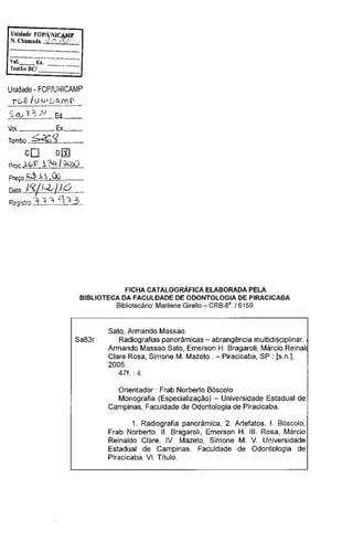 Unidade FDP/lNI~P
N. Chamada .•':l-.. ::..~ ....{-;,;;,;

·····································

~~t········E~:···················
Tomb~'iiC!

·················

······················

Unidade- FOP/UNICAMP

.. .!~.~J.~.!-~.:.c::·.0.!.!.:.P......
.?..9.<...~-~--~ . Ed.. ..........
Vol. .•................•.••. Ex .............
Tombo ...~'J.

cO

................

o[X]

Proc.l,.?.f.:..J,].".1../.".:9.!Q ...
Preço EÁ?.C',.QQ.............. .
Data

)'3j/0Jl9.......

Registro .3...:.. . ... ':j
.'I

.?.3.. .

FICHA CATALOGRÁFICA ELABORADA PELA
BIBLIOTECA DA FACULDADE DE ODONTOLOGIA DE PIRACICABA
Bibliotecário: Marilene Giretlo- CRB-8a. /6159

Sa83r

Sato, Armando Massao.
Radiografias panorâmicas -abrangência multidisciplinar.
Armando Massao Sato, Emerson H. Bragaroli, Márcio Reina!

Clare Rosa, Simone M. Mazeto.- Piracicaba, SP: [s.n.],

2005.
471.: il.
Orientador : Frab Norberto Bóscolo
Monografia (Especialização) - Universidade Estadual de

Campinas, Faculdade de Odontologia de Piracicaba.
1. Radiografia panorâmica. 2. Artefatos. L Bóscolo,
Frab Norberto. 11. Bragaroli, Emerson H. 111. Rosa, Márcio
Reinaldo Clare. IV. Mazeto, Simone M. V. Universidade
Estadual de Campinas. Faculdade de Odontologia de
Piracicaba. VI. Titulo.

 