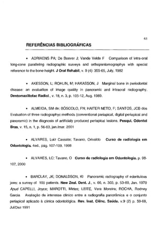 41

REFERÊNCIAS BIBLIOGRÁFICAS
•

ADRIAENS PA; De Boever J; Vande Velde F

Comparison o! intra-oral

long-cone paralleling radiographic surveys and orthopantomographys with special
reference to lhe bone height. J Oral Rehabil, v. 9 (4): 355-65, July, 1982

•

AKESSON, L; ROHLIN, M; HAKASSON, J

Marginal bone in periodontal

disease: an evaluation of image quality in panoramic and intraoral radiography.
Dentomaxillofac Radial., v. 18, n. 3, p. 105-12, Aug. 1989.

•

ALMEIDA, SM de; BÓSCOLO, FN; HAITER NETO, F; SANTOS, JCB dos

Evaluation o! three radiographyc methods (conventional pariapical, digital periapical and
panoramic) in the diagnosis o! artificialy produced periapical lesions. Pesqui. Odontol
Bras, v. 15, n. 1, p. 56-63, jan./mar. 2001

•

ALVARES, Luiz Cassate; Tavano, Orivaldo

Curso de radiologia em

Odontologia. 4ed., pág. 107-109. 1998

•

ALVARES, LC; Tavano, O Curso de radiologia em Odontologia. p. 98-

•

BARCLAY, JK; DONALDSON, Kl

107,2000

Panoramic radiography o! edentulous

jaws: a survey o! 100 patients. New Zeal. Dent. J., v. 66, n. 303, p. 53-60, Jan. 1970

Apud CAPELLI, Joyce; MAROTTI, Mirtes; LEITE, Vera Moreira; ROCHA, Rodney
Garcia

Avaliação de interesse clínico entre a radiografia panorâmica e o conjunto

periapical aplicado à clinica odontológica. Rev. lnst. Ciênc. Saúde. v.9 (2) p. 59-68,
Jui/Dez 1991

 