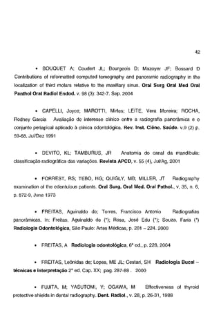 42

•

BOUOUET A; Coudert JL; Bourgeois D; Mazoyer JF; Bossard D

Contributions of reformatted computed tomography and panoramic radiography in lhe
localization of third molars relative to lhe maxillary sinus. Oral Surg Oral Med Oral
Panthol Oral Radiol Endod. v. 98 (3): 342-7. Sep. 2004

•

CAPELLI, Joyce; MAROTTI, Mirtes; LEITE, Vera Moreira; ROCHA,

Rodney Garcia

Avaliação de interesse clínico entre a radiografia panorâmica e o

conjunto periapical aplicado à clínica odontológica. Rev. lnst. Ciênc. Saúde. v.9 (2) p.
59-68, Jui/Dez 1991

•

DEVITO, KL; TAMBURUS, JR

Anatomia do canal da mandíbula:

classificação radiográfica das variações. Revista APCD, v. 55 (4), Jui/Ag, 2001

•

FORREST, RS; TEBO, HG; QUIGLY, MB; MILLER, JT

Radiography

examination of lhe edentulous patients. Oral Surg. Oral Med. Oral Pathol., v, 35, n. 6,
p. 872-9, June 1973

•

FREITAS, Aguinaldo de; Torres, Francisco Antonio

Radiografias

panorâmicas. In: Freitas, Aguinaldo de ('); Rosa, José Edu ('); Souza, Faria (')
Radiologia Odontológica, São Paulo: Artes Médicas, p. 201 - 224. 2000

•

FREITAS, A Radiologia odontológica, 6' ed., p. 228, 2004

•

FREITAS, Leônidas de; Lopes, ME JL; Cestari, SH

Radiologia Bucal-

técnicas e interpretação 2' ed. Cap. XX; pag. 287-88 . 2000

•

FUJITA, M; YASUTOMI, Y; OGAWA, M

Effectiveness of thyroid

protective shields in dental radiography. Dent. Radiol., v. 28, p. 26-31, 1988

 