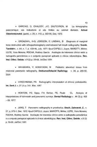 43
•

GARCIAS, D; CHAUSSY; J-C; SAUTEYRON, M

panoramique:

sés

indications

et

sés

limites

au

cabinet

La tomographie
dentaire.

Actual

Odontostomatol. (paris), v. 29, n. 112, p. 563-90, Dec, 1975

•

GRONDAHL, H-G; JONSSON, E; LINDAHL, B

Diagnosis of marginal

bane destruction with orthopantomography and intraoral full mouth radiography. Svenk.
Tandlak-1., v. 64, n. 7, p. 439-46, July, 1971 ApudCAPELLI. Joyce; MAROTTI, Mirtes;

LEITE, Vera Moreira; ROCHA, Rodney Garcia

Avaliação de interesse clínico entre a

radiografia panorâmica e o conjunto periapical aplicado à clínica odontológica. Rev.
lnst. Ciênc. Saúde. v.9 (2) p. 59-68, Jui/Dez 1991

•

HAYAKAWA, Y; KOBAYASHI, N

Pedriatric absorbed doses from

rotational panoramic radiography. Dentomaxilofacial Radiology

v. 30, p. 285-92,

2001

•

HIRSCHMANN, PN

Radiographic interpretation of chronic periodontitis.

lnt. Dent J. v .37 (1) p. 3-9 . Mar, 1987

•

HORTON, PS; Sippy, FH; Kerber, PE; Paule

CL

Analysis of

interpretations of full-mouth and panoramic surveys. Dental Radiology v . 44 (3) p. 468
-69. 1977

•

JUNG, T

Panoramic radiography in prosthetics. Dtsch. Zahnarzll. Z,. v.

27, p, 970-1, Dec. 1972 ApudCAPELLI, Joyce; MAROTTI, Mirtes; LEITE, Vera Moreira;
ROCHA, Rodney Garcia

Avaliação de interesse clínico entre a radiografia panorâmica

e o conjunto periapical aplicado à clínica odontológica. Rev. lnst. Ciênc. Saúde. v.9 (2)
p. 59-68, Jui/Dez 1991

 