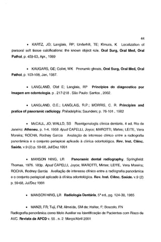 44
•

KARTZ, JO; Langlais, RP; Underhill, TE; Kimura, K

Localization of

paraoral soft tissue calcifications: lhe known object rule. Oral Surg, Oral Med, Oral
Pathol, p. 459-63, Apr., 1989

•

KAUGARS, GE; Collet, WK Pnoramic ghosts, Oral Surg, Oral Med, Oral

Pathol, p. 103-108, Jan, 1987.

•

LANGLAND, Olaf E; Langlais, RP

Princípios do diagnostico por

imagem em odontologia. p. 217-218. São Paulo: Santos, 2002.

•

LANGLAND, O.E.; LANGLAIS, R.P.; MORRIS, C. R. Principies and

pratice oi panoramic radiology. Philadelphia; Saunders; p. 76-101, 1982

•

McCALL, JO; WALLD, SS

Roentgenologia clínica dentária. 4 ed. Rio de

Janeiro: Atheneu, p. 1-4. 1958 Apud CAPELLI, Joyce; MAROTTI, Mirtes; LEITE, V era
Moreira; ROCHA, Rodney Garcia

Avaliação de interesse clínico entre a radiografia

panorâmica e o conjunto periapical aplicado à clínica odontológica. Rev. lnst. Ciênc.
Saúde. v.9 (2) p. 59-68, Jui/Dez 1991

•

MANSON HING, LR

Panoramic dental radiography. Springfield:

Thomas, 1976. 183p. Apud CAPELLI, Joyce; MAROTTI, Mirtes; LEITE, V era Moreira;
ROCHA, Rodney Garcia Avaliação de interesse clínico entre a radiografia panorâmica
e o conjunto periapical aplicado à clínica odontológica. Rev. lnst. Ciênc. Saúde. v.9 (2)
p. 59·68, Jui/Dez 1991

•

MANSON HING, LR Radiologia Dentária, 5'ed., pg. 124-30, 1985

•

MANZI, FR; Tuji, FM; Almeida, SM de; Haiter, F; Boscolo, FN

Radiografia panorâmica como Meio Auxiliar na Identificação de Pacientes com Risco de
AVC. Revista da APCD v. 55. n. 2 Março/Abril2001

 